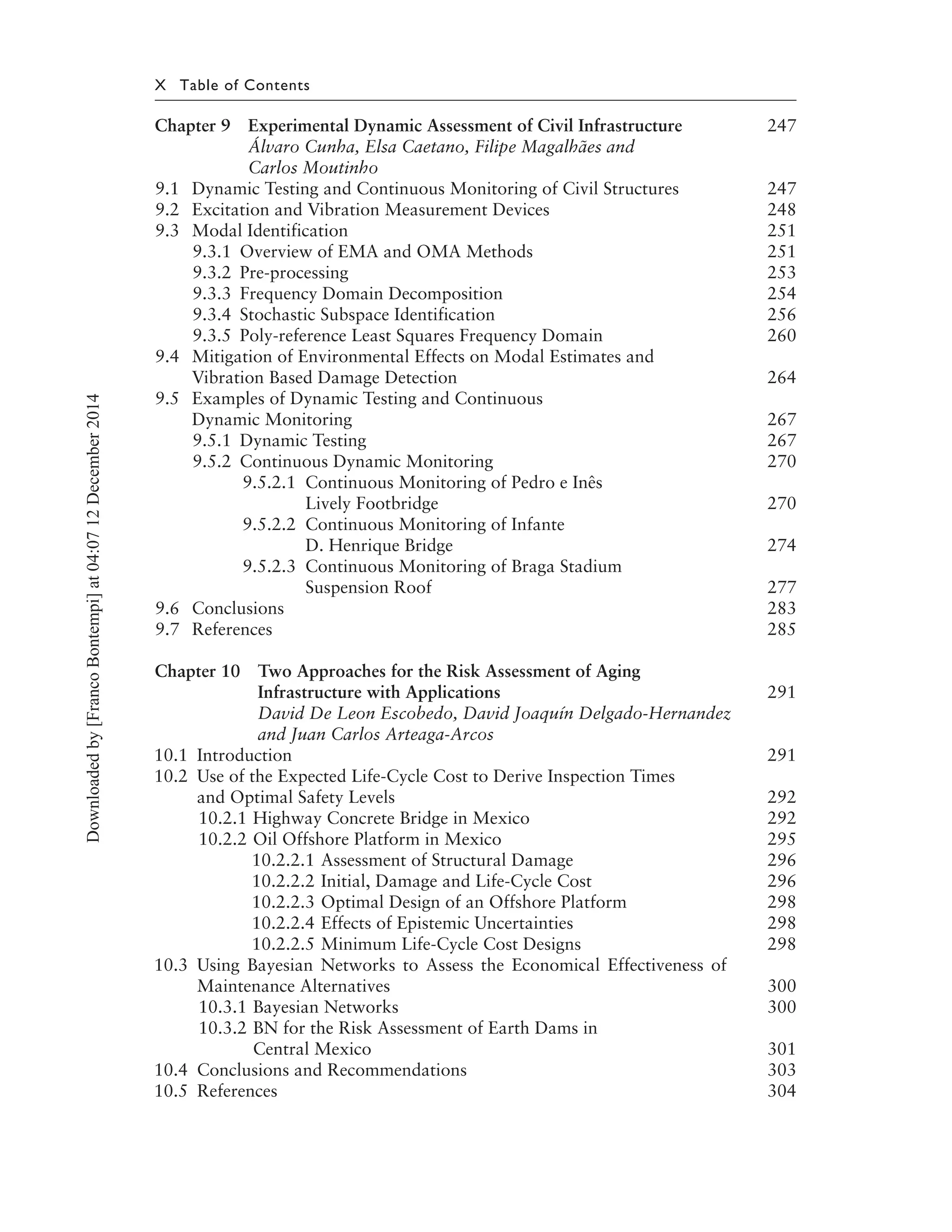 X Table of Contents
Chapter 9 Experimental Dynamic Assessment of Civil Infrastructure 247
Álvaro Cunha, Elsa Caetano, Filipe Magalhães and
Carlos Moutinho
9.1 Dynamic Testing and Continuous Monitoring of Civil Structures 247
9.2 Excitation and Vibration Measurement Devices 248
9.3 Modal Identification 251
9.3.1 Overview of EMA and OMA Methods 251
9.3.2 Pre-processing 253
9.3.3 Frequency Domain Decomposition 254
9.3.4 Stochastic Subspace Identification 256
9.3.5 Poly-reference Least Squares Frequency Domain 260
9.4 Mitigation of Environmental Effects on Modal Estimates and
Vibration Based Damage Detection 264
9.5 Examples of Dynamic Testing and Continuous
Dynamic Monitoring 267
9.5.1 Dynamic Testing 267
9.5.2 Continuous Dynamic Monitoring 270
9.5.2.1 Continuous Monitoring of Pedro e Inês
Lively Footbridge 270
9.5.2.2 Continuous Monitoring of Infante
D. Henrique Bridge 274
9.5.2.3 Continuous Monitoring of Braga Stadium
Suspension Roof 277
9.6 Conclusions 283
9.7 References 285
Chapter 10 Two Approaches for the Risk Assessment of Aging
Infrastructure with Applications 291
David De Leon Escobedo, David Joaquín Delgado-Hernandez
and Juan Carlos Arteaga-Arcos
10.1 Introduction 291
10.2 Use of the Expected Life-Cycle Cost to Derive Inspection Times
and Optimal Safety Levels 292
10.2.1 Highway Concrete Bridge in Mexico 292
10.2.2 Oil Offshore Platform in Mexico 295
10.2.2.1 Assessment of Structural Damage 296
10.2.2.2 Initial, Damage and Life-Cycle Cost 296
10.2.2.3 Optimal Design of an Offshore Platform 298
10.2.2.4 Effects of Epistemic Uncertainties 298
10.2.2.5 Minimum Life-Cycle Cost Designs 298
10.3 Using Bayesian Networks to Assess the Economical Effectiveness of
Maintenance Alternatives 300
10.3.1 Bayesian Networks 300
10.3.2 BN for the Risk Assessment of Earth Dams in
Central Mexico 301
10.4 Conclusions and Recommendations 303
10.5 References 304
Downloadedby[FrancoBontempi]at04:0712December2014
 
