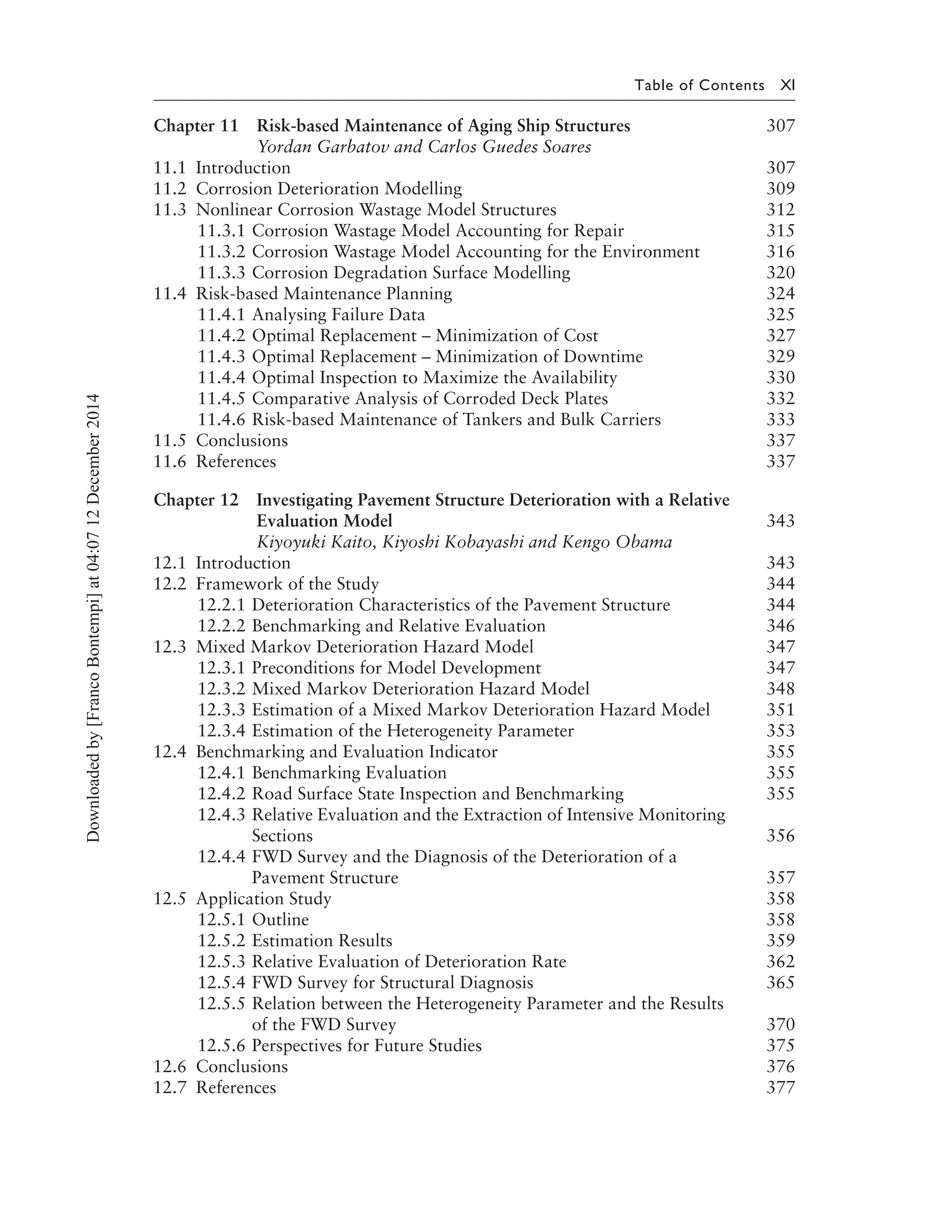 Table of Contents XI
Chapter 11 Risk-based Maintenance of Aging Ship Structures 307
Yordan Garbatov and Carlos Guedes Soares
11.1 Introduction 307
11.2 Corrosion Deterioration Modelling 309
11.3 Nonlinear Corrosion Wastage Model Structures 312
11.3.1 Corrosion Wastage Model Accounting for Repair 315
11.3.2 Corrosion Wastage Model Accounting for the Environment 316
11.3.3 Corrosion Degradation Surface Modelling 320
11.4 Risk-based Maintenance Planning 324
11.4.1 Analysing Failure Data 325
11.4.2 Optimal Replacement – Minimization of Cost 327
11.4.3 Optimal Replacement – Minimization of Downtime 329
11.4.4 Optimal Inspection to Maximize the Availability 330
11.4.5 Comparative Analysis of Corroded Deck Plates 332
11.4.6 Risk-based Maintenance of Tankers and Bulk Carriers 333
11.5 Conclusions 337
11.6 References 337
Chapter 12 Investigating Pavement Structure Deterioration with a Relative
Evaluation Model 343
Kiyoyuki Kaito, Kiyoshi Kobayashi and Kengo Obama
12.1 Introduction 343
12.2 Framework of the Study 344
12.2.1 Deterioration Characteristics of the Pavement Structure 344
12.2.2 Benchmarking and Relative Evaluation 346
12.3 Mixed Markov Deterioration Hazard Model 347
12.3.1 Preconditions for Model Development 347
12.3.2 Mixed Markov Deterioration Hazard Model 348
12.3.3 Estimation of a Mixed Markov Deterioration Hazard Model 351
12.3.4 Estimation of the Heterogeneity Parameter 353
12.4 Benchmarking and Evaluation Indicator 355
12.4.1 Benchmarking Evaluation 355
12.4.2 Road Surface State Inspection and Benchmarking 355
12.4.3 Relative Evaluation and the Extraction of Intensive Monitoring
Sections 356
12.4.4 FWD Survey and the Diagnosis of the Deterioration of a
Pavement Structure 357
12.5 Application Study 358
12.5.1 Outline 358
12.5.2 Estimation Results 359
12.5.3 Relative Evaluation of Deterioration Rate 362
12.5.4 FWD Survey for Structural Diagnosis 365
12.5.5 Relation between the Heterogeneity Parameter and the Results
of the FWD Survey 370
12.5.6 Perspectives for Future Studies 375
12.6 Conclusions 376
12.7 References 377
Downloadedby[FrancoBontempi]at04:0712December2014
 