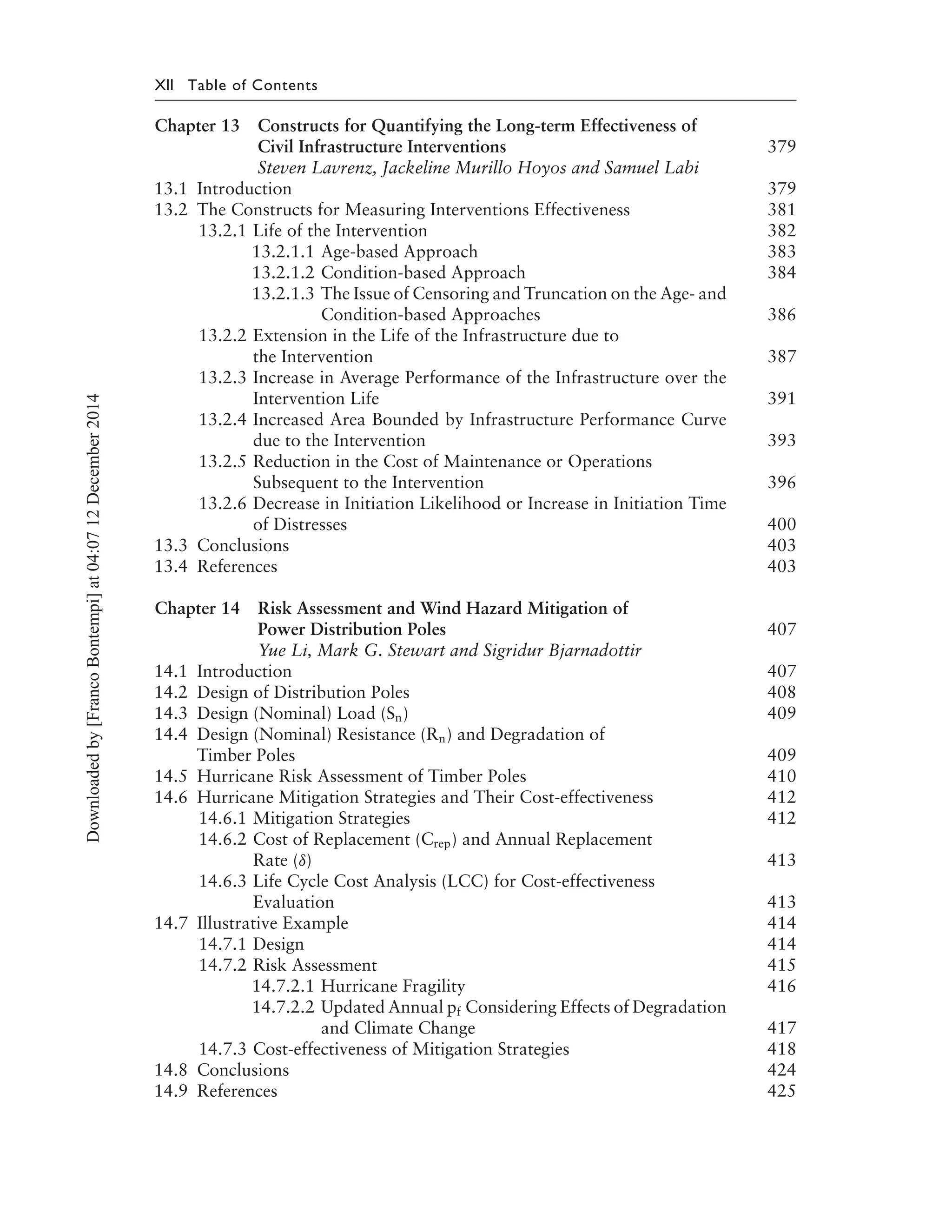 XII Table of Contents
Chapter 13 Constructs for Quantifying the Long-term Effectiveness of
Civil Infrastructure Interventions 379
Steven Lavrenz, Jackeline Murillo Hoyos and Samuel Labi
13.1 Introduction 379
13.2 The Constructs for Measuring Interventions Effectiveness 381
13.2.1 Life of the Intervention 382
13.2.1.1 Age-based Approach 383
13.2.1.2 Condition-based Approach 384
13.2.1.3 The Issue of Censoring and Truncation on the Age- and
Condition-based Approaches 386
13.2.2 Extension in the Life of the Infrastructure due to
the Intervention 387
13.2.3 Increase in Average Performance of the Infrastructure over the
Intervention Life 391
13.2.4 Increased Area Bounded by Infrastructure Performance Curve
due to the Intervention 393
13.2.5 Reduction in the Cost of Maintenance or Operations
Subsequent to the Intervention 396
13.2.6 Decrease in Initiation Likelihood or Increase in Initiation Time
of Distresses 400
13.3 Conclusions 403
13.4 References 403
Chapter 14 Risk Assessment and Wind Hazard Mitigation of
Power Distribution Poles 407
Yue Li, Mark G. Stewart and Sigridur Bjarnadottir
14.1 Introduction 407
14.2 Design of Distribution Poles 408
14.3 Design (Nominal) Load (Sn) 409
14.4 Design (Nominal) Resistance (Rn) and Degradation of
Timber Poles 409
14.5 Hurricane Risk Assessment of Timber Poles 410
14.6 Hurricane Mitigation Strategies and Their Cost-effectiveness 412
14.6.1 Mitigation Strategies 412
14.6.2 Cost of Replacement (Crep) and Annual Replacement
Rate (δ) 413
14.6.3 Life Cycle Cost Analysis (LCC) for Cost-effectiveness
Evaluation 413
14.7 Illustrative Example 414
14.7.1 Design 414
14.7.2 Risk Assessment 415
14.7.2.1 Hurricane Fragility 416
14.7.2.2 Updated Annual pf Considering Effects of Degradation
and Climate Change 417
14.7.3 Cost-effectiveness of Mitigation Strategies 418
14.8 Conclusions 424
14.9 References 425
Downloadedby[FrancoBontempi]at04:0712December2014
 