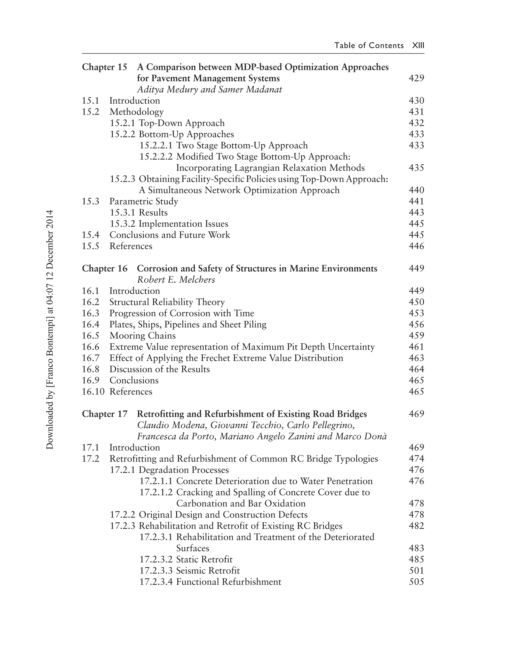 Table of Contents XIII
Chapter 15 A Comparison between MDP-based Optimization Approaches
for Pavement Management Systems 429
Aditya Medury and Samer Madanat
15.1 Introduction 430
15.2 Methodology 431
15.2.1 Top-Down Approach 432
15.2.2 Bottom-Up Approaches 433
15.2.2.1 Two Stage Bottom-Up Approach 433
15.2.2.2 Modified Two Stage Bottom-Up Approach:
Incorporating Lagrangian Relaxation Methods 435
15.2.3 Obtaining Facility-Specific Policies using Top-Down Approach:
A Simultaneous Network Optimization Approach 440
15.3 Parametric Study 441
15.3.1 Results 443
15.3.2 Implementation Issues 445
15.4 Conclusions and Future Work 445
15.5 References 446
Chapter 16 Corrosion and Safety of Structures in Marine Environments 449
Robert E. Melchers
16.1 Introduction 449
16.2 Structural Reliability Theory 450
16.3 Progression of Corrosion with Time 453
16.4 Plates, Ships, Pipelines and Sheet Piling 456
16.5 Mooring Chains 459
16.6 Extreme Value representation of Maximum Pit Depth Uncertainty 461
16.7 Effect of Applying the Frechet Extreme Value Distribution 463
16.8 Discussion of the Results 464
16.9 Conclusions 465
16.10 References 465
Chapter 17 Retrofitting and Refurbishment of Existing Road Bridges 469
Claudio Modena, Giovanni Tecchio, Carlo Pellegrino,
Francesca da Porto, Mariano Angelo Zanini and Marco Donà
17.1 Introduction 469
17.2 Retrofitting and Refurbishment of Common RC Bridge Typologies 474
17.2.1 Degradation Processes 476
17.2.1.1 Concrete Deterioration due to Water Penetration 476
17.2.1.2 Cracking and Spalling of Concrete Cover due to
Carbonation and Bar Oxidation 478
17.2.2 Original Design and Construction Defects 478
17.2.3 Rehabilitation and Retrofit of Existing RC Bridges 482
17.2.3.1 Rehabilitation and Treatment of the Deteriorated
Surfaces 483
17.2.3.2 Static Retrofit 485
17.2.3.3 Seismic Retrofit 501
17.2.3.4 Functional Refurbishment 505
Downloadedby[FrancoBontempi]at04:0712December2014
 