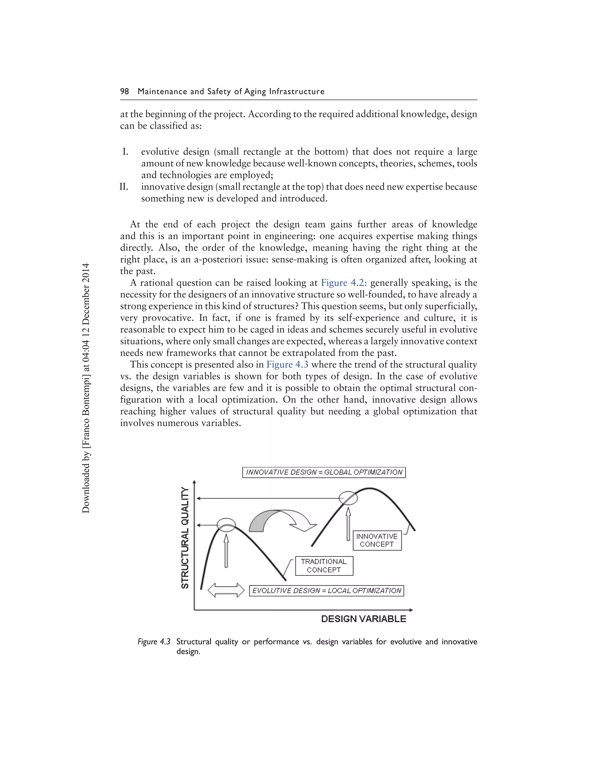 98 Maintenance and Safety of Aging Infrastructure
at the beginning of the project. According to the required additional knowledge, design
can be classified as:
I. evolutive design (small rectangle at the bottom) that does not require a large
amount of new knowledge because well-known concepts, theories, schemes, tools
and technologies are employed;
II. innovative design (small rectangle at the top) that does need new expertise because
something new is developed and introduced.
At the end of each project the design team gains further areas of knowledge
and this is an important point in engineering: one acquires expertise making things
directly. Also, the order of the knowledge, meaning having the right thing at the
right place, is an a-posteriori issue: sense-making is often organized after, looking at
the past.
A rational question can be raised looking at Figure 4.2: generally speaking, is the
necessity for the designers of an innovative structure so well-founded, to have already a
strong experience in this kind of structures? This question seems, but only superficially,
very provocative. In fact, if one is framed by its self-experience and culture, it is
reasonable to expect him to be caged in ideas and schemes securely useful in evolutive
situations, where only small changes are expected, whereas a largely innovative context
needs new frameworks that cannot be extrapolated from the past.
This concept is presented also in Figure 4.3 where the trend of the structural quality
vs. the design variables is shown for both types of design. In the case of evolutive
designs, the variables are few and it is possible to obtain the optimal structural con-
figuration with a local optimization. On the other hand, innovative design allows
reaching higher values of structural quality but needing a global optimization that
involves numerous variables.
Figure 4.3 Structural quality or performance vs. design variables for evolutive and innovative
design.
Downloadedby[FrancoBontempi]at04:0412December2014
 