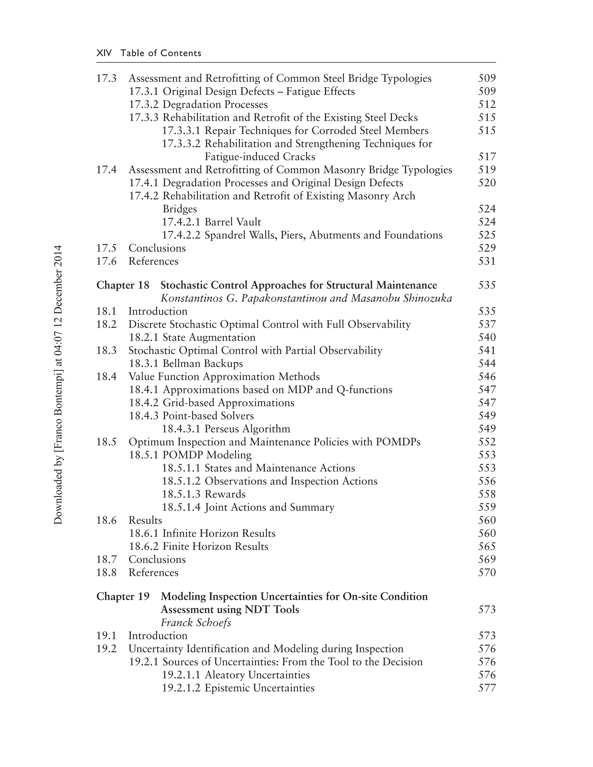 XIV Table of Contents
17.3 Assessment and Retrofitting of Common Steel Bridge Typologies 509
17.3.1 Original Design Defects – Fatigue Effects 509
17.3.2 Degradation Processes 512
17.3.3 Rehabilitation and Retrofit of the Existing Steel Decks 515
17.3.3.1 Repair Techniques for Corroded Steel Members 515
17.3.3.2 Rehabilitation and Strengthening Techniques for
Fatigue-induced Cracks 517
17.4 Assessment and Retrofitting of Common Masonry Bridge Typologies 519
17.4.1 Degradation Processes and Original Design Defects 520
17.4.2 Rehabilitation and Retrofit of Existing Masonry Arch
Bridges 524
17.4.2.1 Barrel Vault 524
17.4.2.2 Spandrel Walls, Piers, Abutments and Foundations 525
17.5 Conclusions 529
17.6 References 531
Chapter 18 Stochastic Control Approaches for Structural Maintenance 535
Konstantinos G. Papakonstantinou and Masanobu Shinozuka
18.1 Introduction 535
18.2 Discrete Stochastic Optimal Control with Full Observability 537
18.2.1 State Augmentation 540
18.3 Stochastic Optimal Control with Partial Observability 541
18.3.1 Bellman Backups 544
18.4 Value Function Approximation Methods 546
18.4.1 Approximations based on MDP and Q-functions 547
18.4.2 Grid-based Approximations 547
18.4.3 Point-based Solvers 549
18.4.3.1 Perseus Algorithm 549
18.5 Optimum Inspection and Maintenance Policies with POMDPs 552
18.5.1 POMDP Modeling 553
18.5.1.1 States and Maintenance Actions 553
18.5.1.2 Observations and Inspection Actions 556
18.5.1.3 Rewards 558
18.5.1.4 Joint Actions and Summary 559
18.6 Results 560
18.6.1 Infinite Horizon Results 560
18.6.2 Finite Horizon Results 565
18.7 Conclusions 569
18.8 References 570
Chapter 19 Modeling Inspection Uncertainties for On-site Condition
Assessment using NDT Tools 573
Franck Schoefs
19.1 Introduction 573
19.2 Uncertainty Identification and Modeling during Inspection 576
19.2.1 Sources of Uncertainties: From the Tool to the Decision 576
19.2.1.1 Aleatory Uncertainties 576
19.2.1.2 Epistemic Uncertainties 577
Downloadedby[FrancoBontempi]at04:0712December2014
 