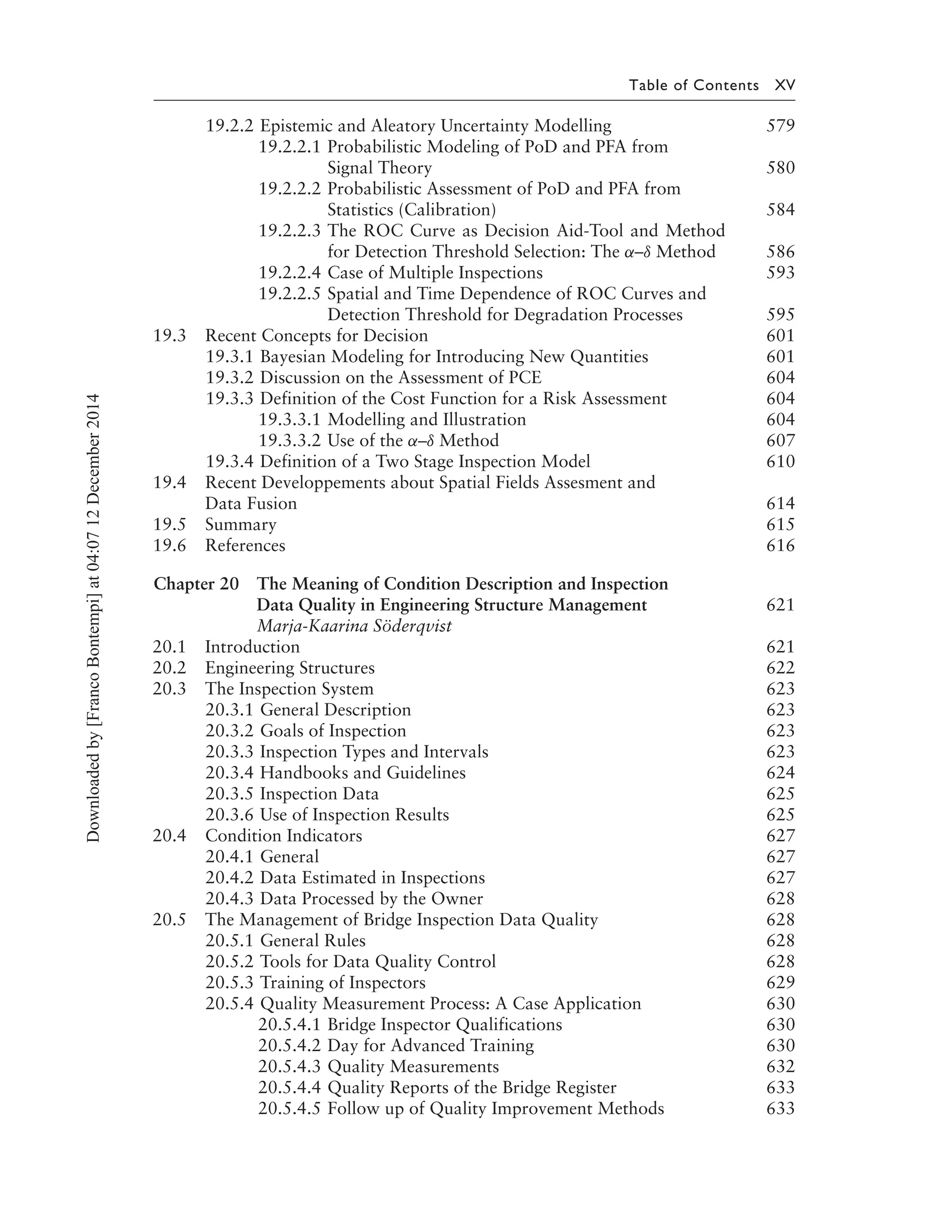 Table of Contents XV
19.2.2 Epistemic and Aleatory Uncertainty Modelling 579
19.2.2.1 Probabilistic Modeling of PoD and PFA from
Signal Theory 580
19.2.2.2 Probabilistic Assessment of PoD and PFA from
Statistics (Calibration) 584
19.2.2.3 The ROC Curve as Decision Aid-Tool and Method
for Detection Threshold Selection: The α–δ Method 586
19.2.2.4 Case of Multiple Inspections 593
19.2.2.5 Spatial and Time Dependence of ROC Curves and
Detection Threshold for Degradation Processes 595
19.3 Recent Concepts for Decision 601
19.3.1 Bayesian Modeling for Introducing New Quantities 601
19.3.2 Discussion on the Assessment of PCE 604
19.3.3 Definition of the Cost Function for a Risk Assessment 604
19.3.3.1 Modelling and Illustration 604
19.3.3.2 Use of the α–δ Method 607
19.3.4 Definition of a Two Stage Inspection Model 610
19.4 Recent Developpements about Spatial Fields Assesment and
Data Fusion 614
19.5 Summary 615
19.6 References 616
Chapter 20 The Meaning of Condition Description and Inspection
Data Quality in Engineering Structure Management 621
Marja-Kaarina Söderqvist
20.1 Introduction 621
20.2 Engineering Structures 622
20.3 The Inspection System 623
20.3.1 General Description 623
20.3.2 Goals of Inspection 623
20.3.3 Inspection Types and Intervals 623
20.3.4 Handbooks and Guidelines 624
20.3.5 Inspection Data 625
20.3.6 Use of Inspection Results 625
20.4 Condition Indicators 627
20.4.1 General 627
20.4.2 Data Estimated in Inspections 627
20.4.3 Data Processed by the Owner 628
20.5 The Management of Bridge Inspection Data Quality 628
20.5.1 General Rules 628
20.5.2 Tools for Data Quality Control 628
20.5.3 Training of Inspectors 629
20.5.4 Quality Measurement Process: A Case Application 630
20.5.4.1 Bridge Inspector Qualifications 630
20.5.4.2 Day for Advanced Training 630
20.5.4.3 Quality Measurements 632
20.5.4.4 Quality Reports of the Bridge Register 633
20.5.4.5 Follow up of Quality Improvement Methods 633
Downloadedby[FrancoBontempi]at04:0712December2014
 