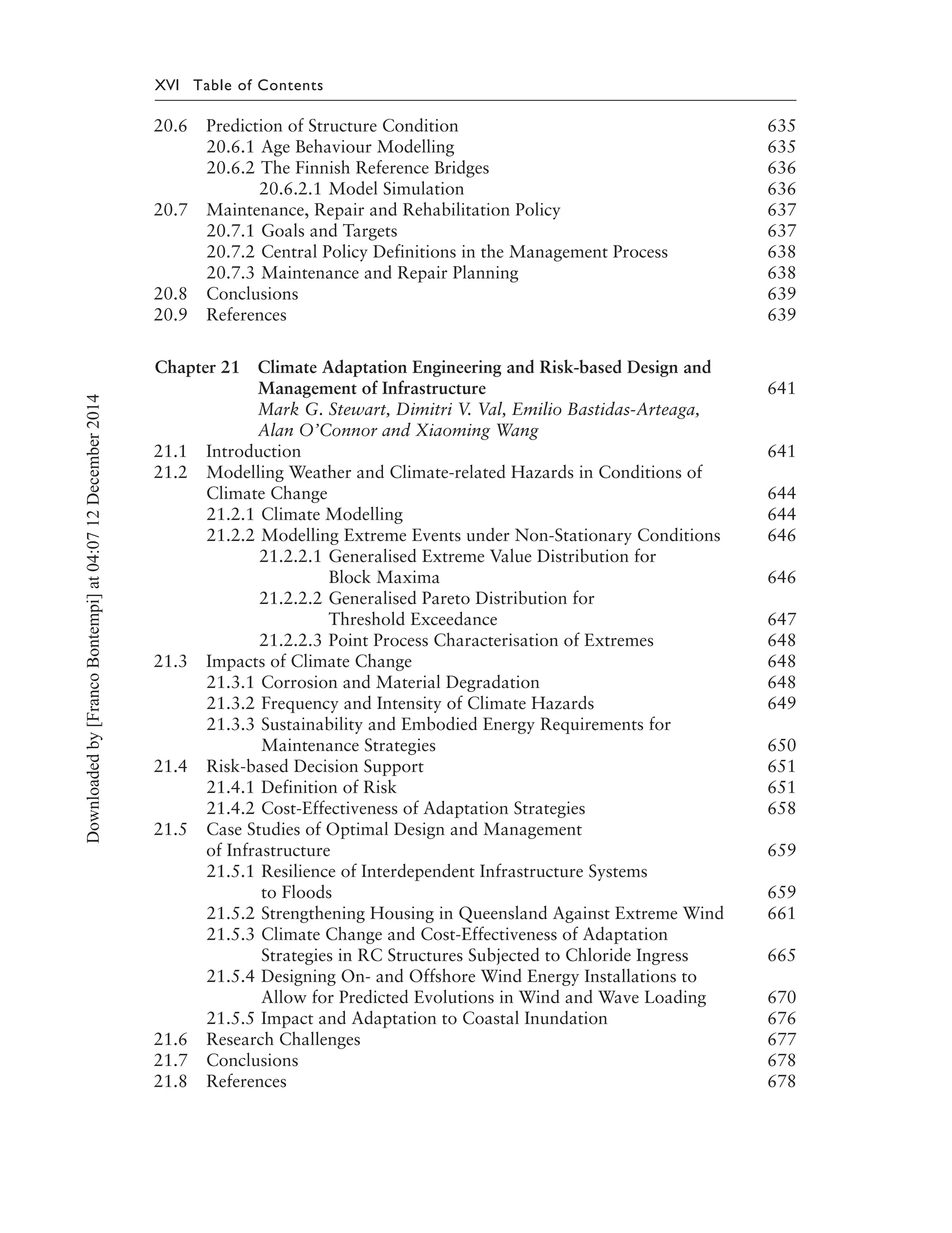 XVI Table of Contents
20.6 Prediction of Structure Condition 635
20.6.1 Age Behaviour Modelling 635
20.6.2 The Finnish Reference Bridges 636
20.6.2.1 Model Simulation 636
20.7 Maintenance, Repair and Rehabilitation Policy 637
20.7.1 Goals and Targets 637
20.7.2 Central Policy Definitions in the Management Process 638
20.7.3 Maintenance and Repair Planning 638
20.8 Conclusions 639
20.9 References 639
Chapter 21 Climate Adaptation Engineering and Risk-based Design and
Management of Infrastructure 641
Mark G. Stewart, Dimitri V. Val, Emilio Bastidas-Arteaga,
Alan O’Connor and Xiaoming Wang
21.1 Introduction 641
21.2 Modelling Weather and Climate-related Hazards in Conditions of
Climate Change 644
21.2.1 Climate Modelling 644
21.2.2 Modelling Extreme Events under Non-Stationary Conditions 646
21.2.2.1 Generalised Extreme Value Distribution for
Block Maxima 646
21.2.2.2 Generalised Pareto Distribution for
Threshold Exceedance 647
21.2.2.3 Point Process Characterisation of Extremes 648
21.3 Impacts of Climate Change 648
21.3.1 Corrosion and Material Degradation 648
21.3.2 Frequency and Intensity of Climate Hazards 649
21.3.3 Sustainability and Embodied Energy Requirements for
Maintenance Strategies 650
21.4 Risk-based Decision Support 651
21.4.1 Definition of Risk 651
21.4.2 Cost-Effectiveness of Adaptation Strategies 658
21.5 Case Studies of Optimal Design and Management
of Infrastructure 659
21.5.1 Resilience of Interdependent Infrastructure Systems
to Floods 659
21.5.2 Strengthening Housing in Queensland Against Extreme Wind 661
21.5.3 Climate Change and Cost-Effectiveness of Adaptation
Strategies in RC Structures Subjected to Chloride Ingress 665
21.5.4 Designing On- and Offshore Wind Energy Installations to
Allow for Predicted Evolutions in Wind and Wave Loading 670
21.5.5 Impact and Adaptation to Coastal Inundation 676
21.6 Research Challenges 677
21.7 Conclusions 678
21.8 References 678
Downloadedby[FrancoBontempi]at04:0712December2014
 