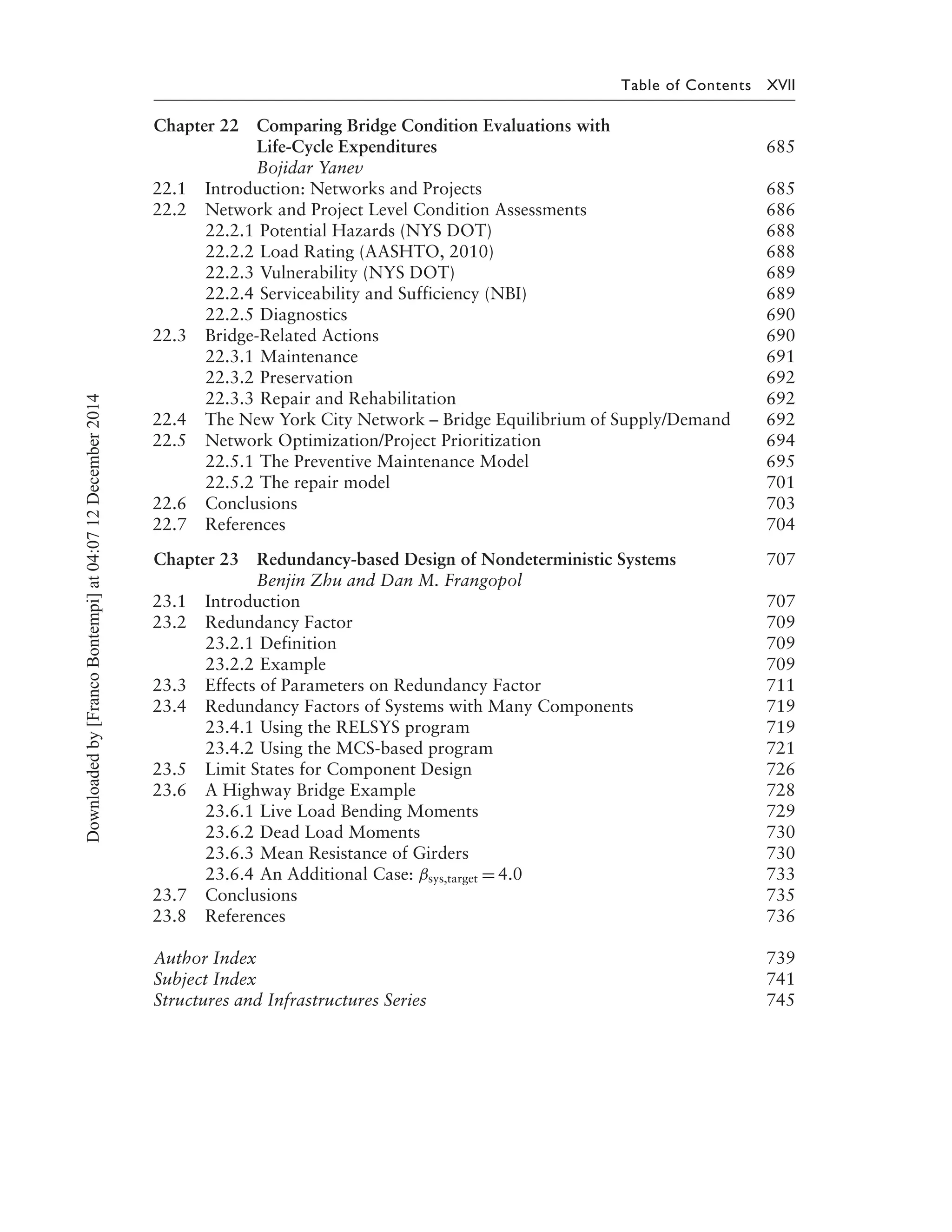 Table of Contents XVII
Chapter 22 Comparing Bridge Condition Evaluations with
Life-Cycle Expenditures 685
Bojidar Yanev
22.1 Introduction: Networks and Projects 685
22.2 Network and Project Level Condition Assessments 686
22.2.1 Potential Hazards (NYS DOT) 688
22.2.2 Load Rating (AASHTO, 2010) 688
22.2.3 Vulnerability (NYS DOT) 689
22.2.4 Serviceability and Sufficiency (NBI) 689
22.2.5 Diagnostics 690
22.3 Bridge-Related Actions 690
22.3.1 Maintenance 691
22.3.2 Preservation 692
22.3.3 Repair and Rehabilitation 692
22.4 The New York City Network – Bridge Equilibrium of Supply/Demand 692
22.5 Network Optimization/Project Prioritization 694
22.5.1 The Preventive Maintenance Model 695
22.5.2 The repair model 701
22.6 Conclusions 703
22.7 References 704
Chapter 23 Redundancy-based Design of Nondeterministic Systems 707
Benjin Zhu and Dan M. Frangopol
23.1 Introduction 707
23.2 Redundancy Factor 709
23.2.1 Definition 709
23.2.2 Example 709
23.3 Effects of Parameters on Redundancy Factor 711
23.4 Redundancy Factors of Systems with Many Components 719
23.4.1 Using the RELSYS program 719
23.4.2 Using the MCS-based program 721
23.5 Limit States for Component Design 726
23.6 A Highway Bridge Example 728
23.6.1 Live Load Bending Moments 729
23.6.2 Dead Load Moments 730
23.6.3 Mean Resistance of Girders 730
23.6.4 An Additional Case: βsys,target = 4.0 733
23.7 Conclusions 735
23.8 References 736
Author Index 739
Subject Index 741
Structures and Infrastructures Series 745
Downloadedby[FrancoBontempi]at04:0712December2014
 
