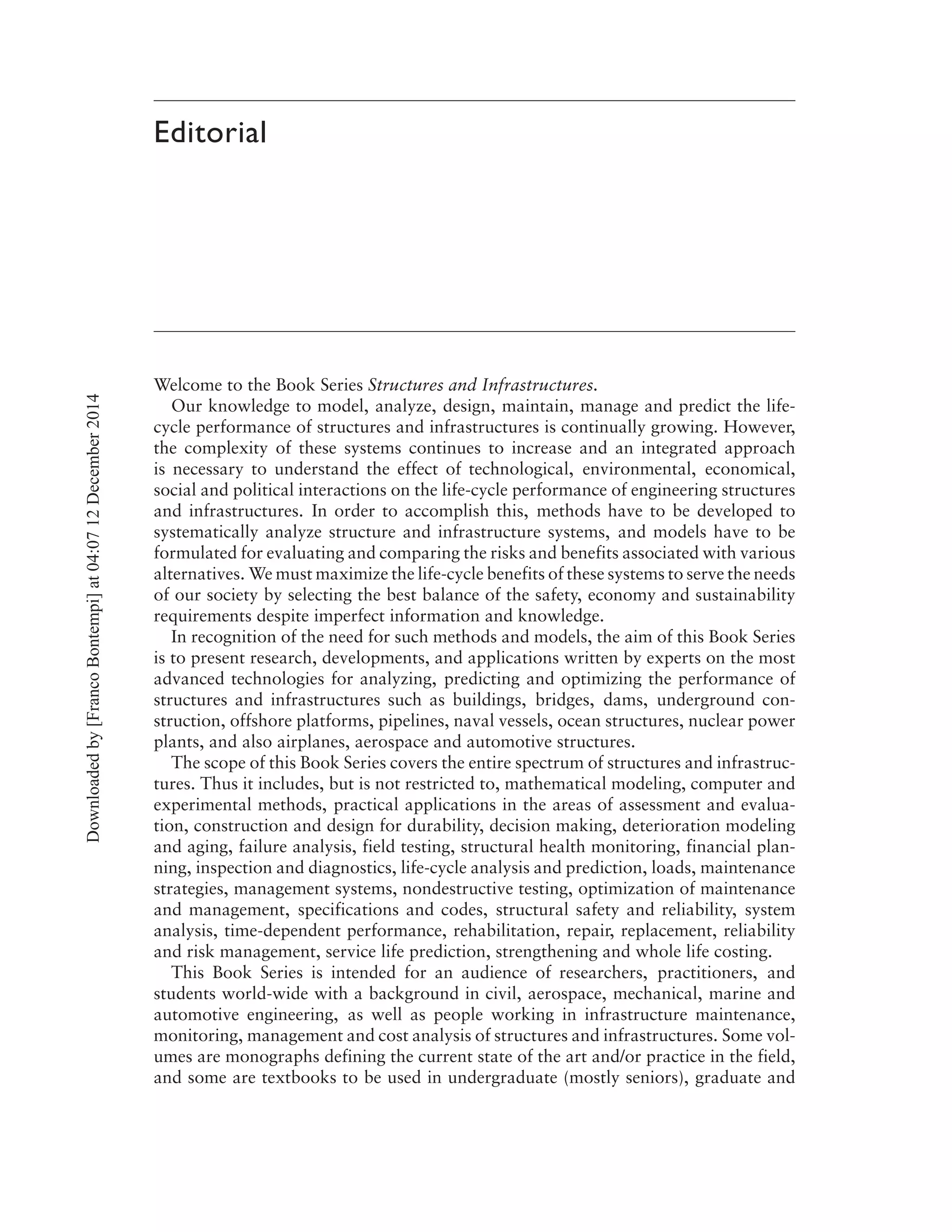 Editorial
Welcome to the Book Series Structures and Infrastructures.
Our knowledge to model, analyze, design, maintain, manage and predict the life-
cycle performance of structures and infrastructures is continually growing. However,
the complexity of these systems continues to increase and an integrated approach
is necessary to understand the effect of technological, environmental, economical,
social and political interactions on the life-cycle performance of engineering structures
and infrastructures. In order to accomplish this, methods have to be developed to
systematically analyze structure and infrastructure systems, and models have to be
formulated for evaluating and comparing the risks and benefits associated with various
alternatives. We must maximize the life-cycle benefits of these systems to serve the needs
of our society by selecting the best balance of the safety, economy and sustainability
requirements despite imperfect information and knowledge.
In recognition of the need for such methods and models, the aim of this Book Series
is to present research, developments, and applications written by experts on the most
advanced technologies for analyzing, predicting and optimizing the performance of
structures and infrastructures such as buildings, bridges, dams, underground con-
struction, offshore platforms, pipelines, naval vessels, ocean structures, nuclear power
plants, and also airplanes, aerospace and automotive structures.
The scope of this Book Series covers the entire spectrum of structures and infrastruc-
tures. Thus it includes, but is not restricted to, mathematical modeling, computer and
experimental methods, practical applications in the areas of assessment and evalua-
tion, construction and design for durability, decision making, deterioration modeling
and aging, failure analysis, field testing, structural health monitoring, financial plan-
ning, inspection and diagnostics, life-cycle analysis and prediction, loads, maintenance
strategies, management systems, nondestructive testing, optimization of maintenance
and management, specifications and codes, structural safety and reliability, system
analysis, time-dependent performance, rehabilitation, repair, replacement, reliability
and risk management, service life prediction, strengthening and whole life costing.
This Book Series is intended for an audience of researchers, practitioners, and
students world-wide with a background in civil, aerospace, mechanical, marine and
automotive engineering, as well as people working in infrastructure maintenance,
monitoring, management and cost analysis of structures and infrastructures. Some vol-
umes are monographs defining the current state of the art and/or practice in the field,
and some are textbooks to be used in undergraduate (mostly seniors), graduate and
Downloadedby[FrancoBontempi]at04:0712December2014
 