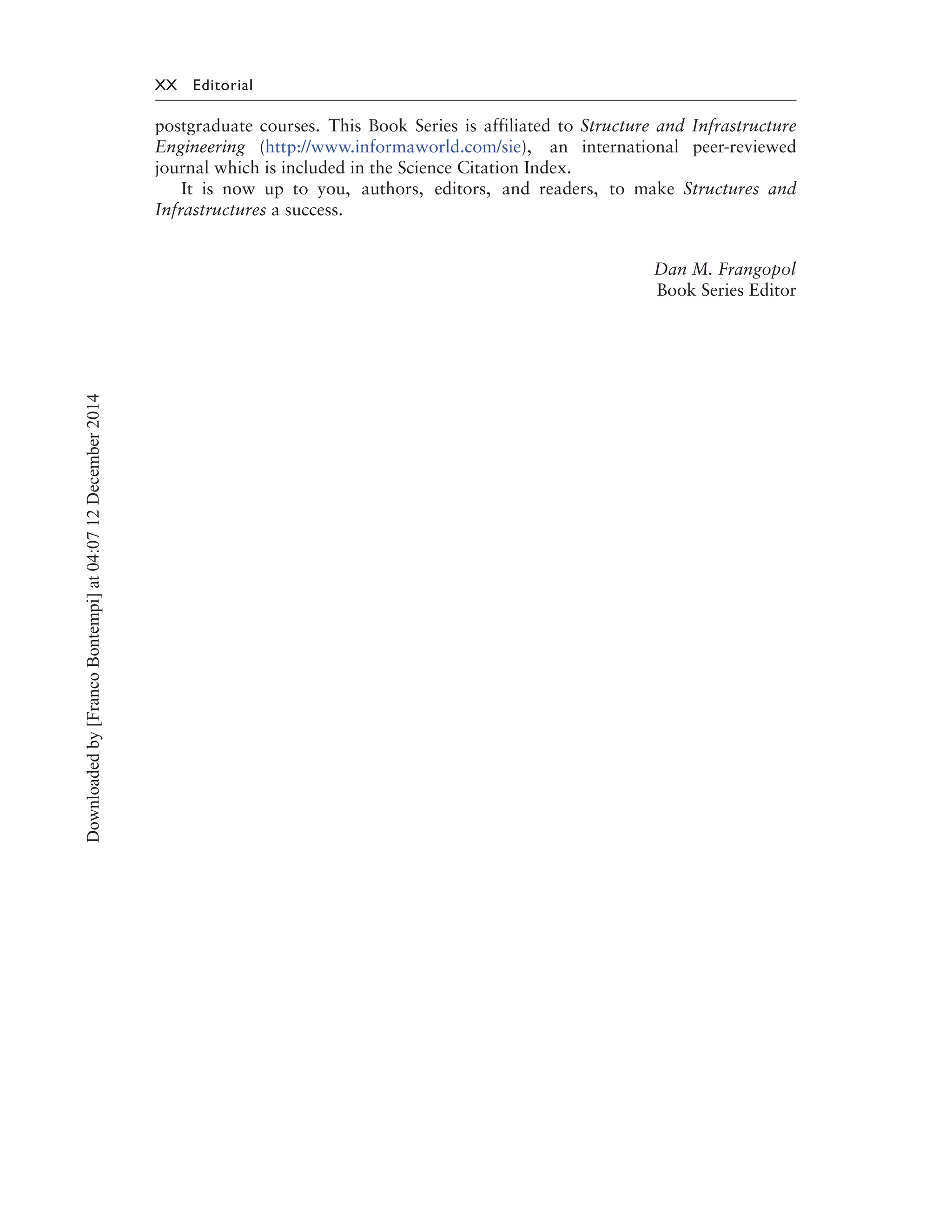 XX Editorial
postgraduate courses. This Book Series is affiliated to Structure and Infrastructure
Engineering (http://www.informaworld.com/sie), an international peer-reviewed
journal which is included in the Science Citation Index.
It is now up to you, authors, editors, and readers, to make Structures and
Infrastructures a success.
Dan M. Frangopol
Book Series Editor
Downloadedby[FrancoBontempi]at04:0712December2014
 