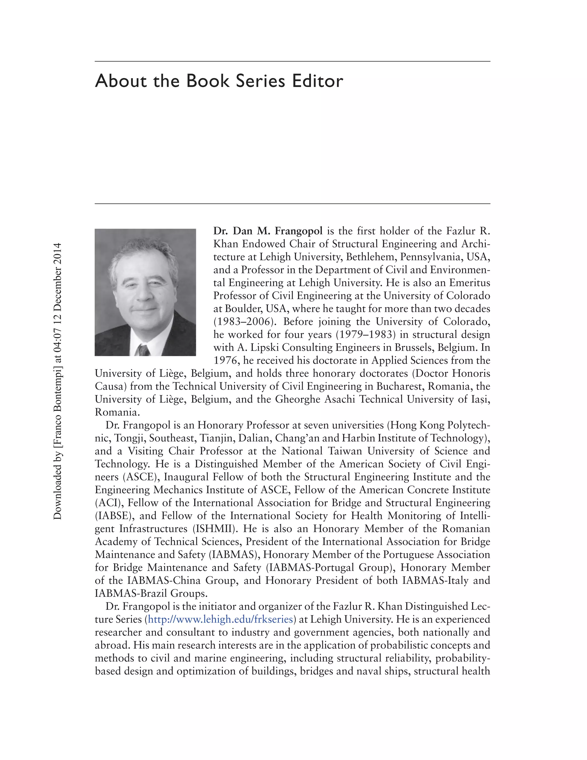 About the Book Series Editor
Dr. Dan M. Frangopol is the first holder of the Fazlur R.
Khan Endowed Chair of Structural Engineering and Archi-
tecture at Lehigh University, Bethlehem, Pennsylvania, USA,
and a Professor in the Department of Civil and Environmen-
tal Engineering at Lehigh University. He is also an Emeritus
Professor of Civil Engineering at the University of Colorado
at Boulder, USA, where he taught for more than two decades
(1983–2006). Before joining the University of Colorado,
he worked for four years (1979–1983) in structural design
with A. Lipski Consulting Engineers in Brussels, Belgium. In
1976, he received his doctorate in Applied Sciences from the
University of Liège, Belgium, and holds three honorary doctorates (Doctor Honoris
Causa) from the Technical University of Civil Engineering in Bucharest, Romania, the
University of Liège, Belgium, and the Gheorghe Asachi Technical University of Ias´
i,
Romania.
Dr. Frangopol is an Honorary Professor at seven universities (Hong Kong Polytech-
nic, Tongji, Southeast, Tianjin, Dalian, Chang’an and Harbin Institute of Technology),
and a Visiting Chair Professor at the National Taiwan University of Science and
Technology. He is a Distinguished Member of the American Society of Civil Engi-
neers (ASCE), Inaugural Fellow of both the Structural Engineering Institute and the
Engineering Mechanics Institute of ASCE, Fellow of the American Concrete Institute
(ACI), Fellow of the International Association for Bridge and Structural Engineering
(IABSE), and Fellow of the International Society for Health Monitoring of Intelli-
gent Infrastructures (ISHMII). He is also an Honorary Member of the Romanian
Academy of Technical Sciences, President of the International Association for Bridge
Maintenance and Safety (IABMAS), Honorary Member of the Portuguese Association
for Bridge Maintenance and Safety (IABMAS-Portugal Group), Honorary Member
of the IABMAS-China Group, and Honorary President of both IABMAS-Italy and
IABMAS-Brazil Groups.
Dr. Frangopol is the initiator and organizer of the Fazlur R. Khan Distinguished Lec-
ture Series (http://www.lehigh.edu/frkseries) at Lehigh University. He is an experienced
researcher and consultant to industry and government agencies, both nationally and
abroad. His main research interests are in the application of probabilistic concepts and
methods to civil and marine engineering, including structural reliability, probability-
based design and optimization of buildings, bridges and naval ships, structural health
Downloadedby[FrancoBontempi]at04:0712December2014
 