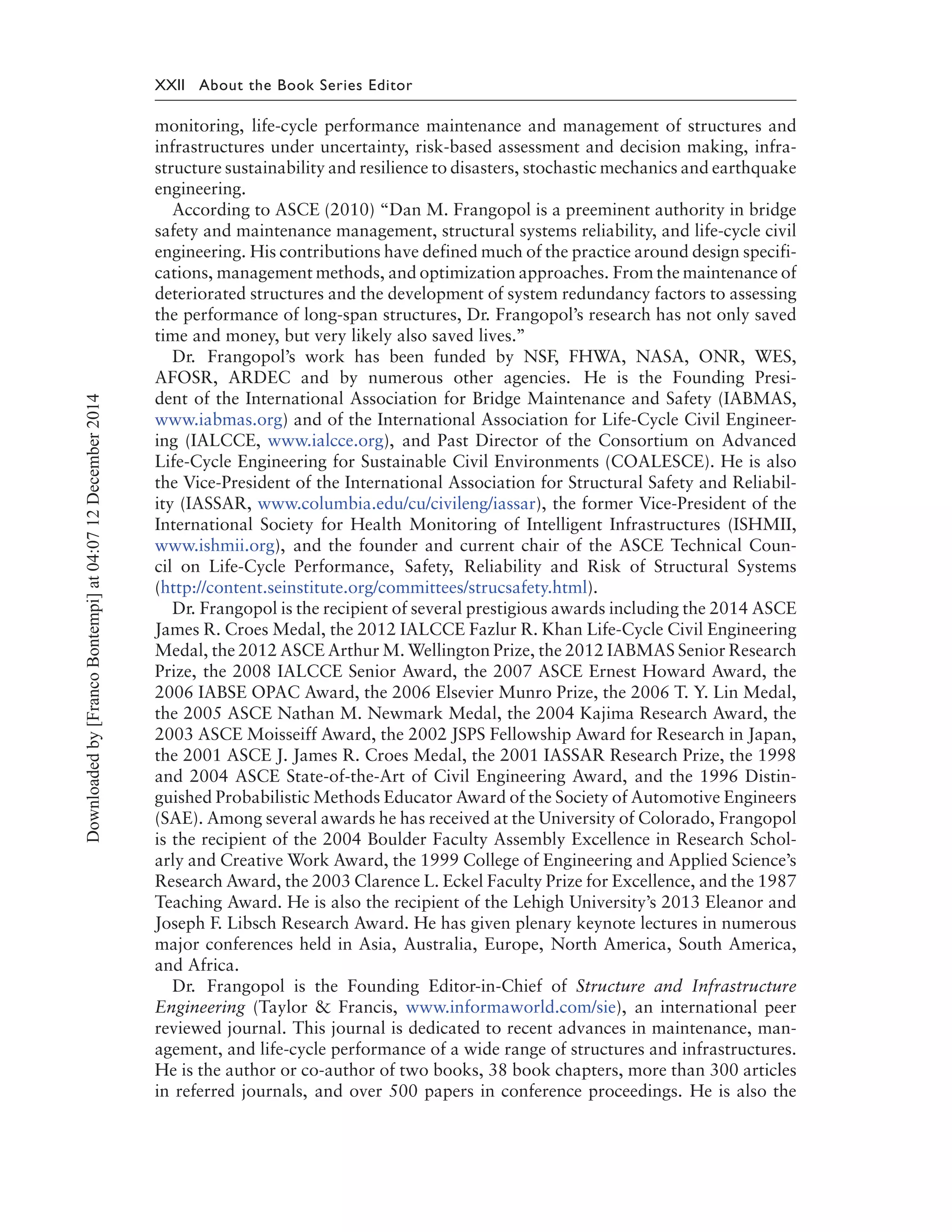 XXII About the Book Series Editor
monitoring, life-cycle performance maintenance and management of structures and
infrastructures under uncertainty, risk-based assessment and decision making, infra-
structure sustainability and resilience to disasters, stochastic mechanics and earthquake
engineering.
According to ASCE (2010) “Dan M. Frangopol is a preeminent authority in bridge
safety and maintenance management, structural systems reliability, and life-cycle civil
engineering. His contributions have defined much of the practice around design specifi-
cations, management methods, and optimization approaches. From the maintenance of
deteriorated structures and the development of system redundancy factors to assessing
the performance of long-span structures, Dr. Frangopol’s research has not only saved
time and money, but very likely also saved lives.’’
Dr. Frangopol’s work has been funded by NSF, FHWA, NASA, ONR, WES,
AFOSR, ARDEC and by numerous other agencies. He is the Founding Presi-
dent of the International Association for Bridge Maintenance and Safety (IABMAS,
www.iabmas.org) and of the International Association for Life-Cycle Civil Engineer-
ing (IALCCE, www.ialcce.org), and Past Director of the Consortium on Advanced
Life-Cycle Engineering for Sustainable Civil Environments (COALESCE). He is also
the Vice-President of the International Association for Structural Safety and Reliabil-
ity (IASSAR, www.columbia.edu/cu/civileng/iassar), the former Vice-President of the
International Society for Health Monitoring of Intelligent Infrastructures (ISHMII,
www.ishmii.org), and the founder and current chair of the ASCE Technical Coun-
cil on Life-Cycle Performance, Safety, Reliability and Risk of Structural Systems
(http://content.seinstitute.org/committees/strucsafety.html).
Dr. Frangopol is the recipient of several prestigious awards including the 2014 ASCE
James R. Croes Medal, the 2012 IALCCE Fazlur R. Khan Life-Cycle Civil Engineering
Medal, the 2012 ASCE Arthur M. Wellington Prize, the 2012 IABMAS Senior Research
Prize, the 2008 IALCCE Senior Award, the 2007 ASCE Ernest Howard Award, the
2006 IABSE OPAC Award, the 2006 Elsevier Munro Prize, the 2006 T. Y. Lin Medal,
the 2005 ASCE Nathan M. Newmark Medal, the 2004 Kajima Research Award, the
2003 ASCE Moisseiff Award, the 2002 JSPS Fellowship Award for Research in Japan,
the 2001 ASCE J. James R. Croes Medal, the 2001 IASSAR Research Prize, the 1998
and 2004 ASCE State-of-the-Art of Civil Engineering Award, and the 1996 Distin-
guished Probabilistic Methods Educator Award of the Society of Automotive Engineers
(SAE). Among several awards he has received at the University of Colorado, Frangopol
is the recipient of the 2004 Boulder Faculty Assembly Excellence in Research Schol-
arly and Creative Work Award, the 1999 College of Engineering and Applied Science’s
Research Award, the 2003 Clarence L. Eckel Faculty Prize for Excellence, and the 1987
Teaching Award. He is also the recipient of the Lehigh University’s 2013 Eleanor and
Joseph F. Libsch Research Award. He has given plenary keynote lectures in numerous
major conferences held in Asia, Australia, Europe, North America, South America,
and Africa.
Dr. Frangopol is the Founding Editor-in-Chief of Structure and Infrastructure
Engineering (Taylor & Francis, www.informaworld.com/sie), an international peer
reviewed journal. This journal is dedicated to recent advances in maintenance, man-
agement, and life-cycle performance of a wide range of structures and infrastructures.
He is the author or co-author of two books, 38 book chapters, more than 300 articles
in referred journals, and over 500 papers in conference proceedings. He is also the
Downloadedby[FrancoBontempi]at04:0712December2014
 