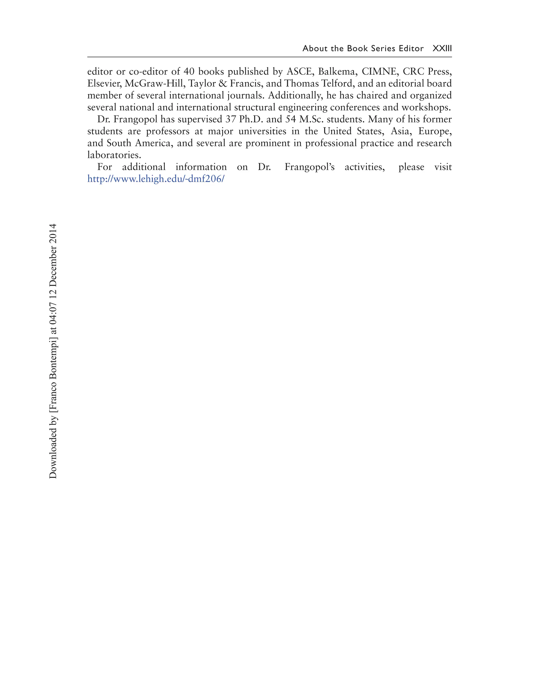 About the Book Series Editor XXIII
editor or co-editor of 40 books published by ASCE, Balkema, CIMNE, CRC Press,
Elsevier, McGraw-Hill, Taylor & Francis, and Thomas Telford, and an editorial board
member of several international journals. Additionally, he has chaired and organized
several national and international structural engineering conferences and workshops.
Dr. Frangopol has supervised 37 Ph.D. and 54 M.Sc. students. Many of his former
students are professors at major universities in the United States, Asia, Europe,
and South America, and several are prominent in professional practice and research
laboratories.
For additional information on Dr. Frangopol’s activities, please visit
http://www.lehigh.edu/˜dmf206/
Downloadedby[FrancoBontempi]at04:0712December2014
 