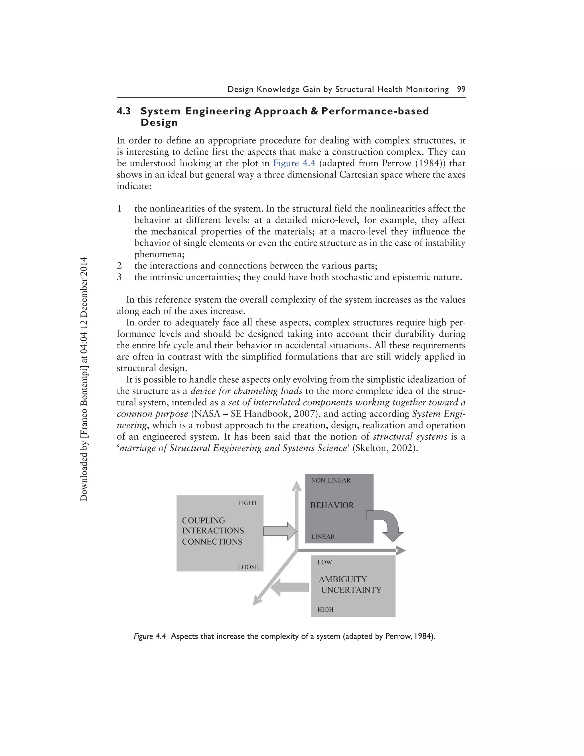 Design Knowledge Gain by Structural Health Monitoring 99
4.3 System Engineering Approach & Performance-based
Design
In order to define an appropriate procedure for dealing with complex structures, it
is interesting to define first the aspects that make a construction complex. They can
be understood looking at the plot in Figure 4.4 (adapted from Perrow (1984)) that
shows in an ideal but general way a three dimensional Cartesian space where the axes
indicate:
1 the nonlinearities of the system. In the structural field the nonlinearities affect the
behavior at different levels: at a detailed micro-level, for example, they affect
the mechanical properties of the materials; at a macro-level they influence the
behavior of single elements or even the entire structure as in the case of instability
phenomena;
2 the interactions and connections between the various parts;
3 the intrinsic uncertainties; they could have both stochastic and epistemic nature.
In this reference system the overall complexity of the system increases as the values
along each of the axes increase.
In order to adequately face all these aspects, complex structures require high per-
formance levels and should be designed taking into account their durability during
the entire life cycle and their behavior in accidental situations. All these requirements
are often in contrast with the simplified formulations that are still widely applied in
structural design.
It is possible to handle these aspects only evolving from the simplistic idealization of
the structure as a device for channeling loads to the more complete idea of the struc-
tural system, intended as a set of interrelated components working together toward a
common purpose (NASA – SE Handbook, 2007), and acting according System Engi-
neering, which is a robust approach to the creation, design, realization and operation
of an engineered system. It has been said that the notion of structural systems is a
‘marriage of Structural Engineering and Systems Science’ (Skelton, 2002).
Figure 4.4 Aspects that increase the complexity of a system (adapted by Perrow, 1984).
Downloadedby[FrancoBontempi]at04:0412December2014
 