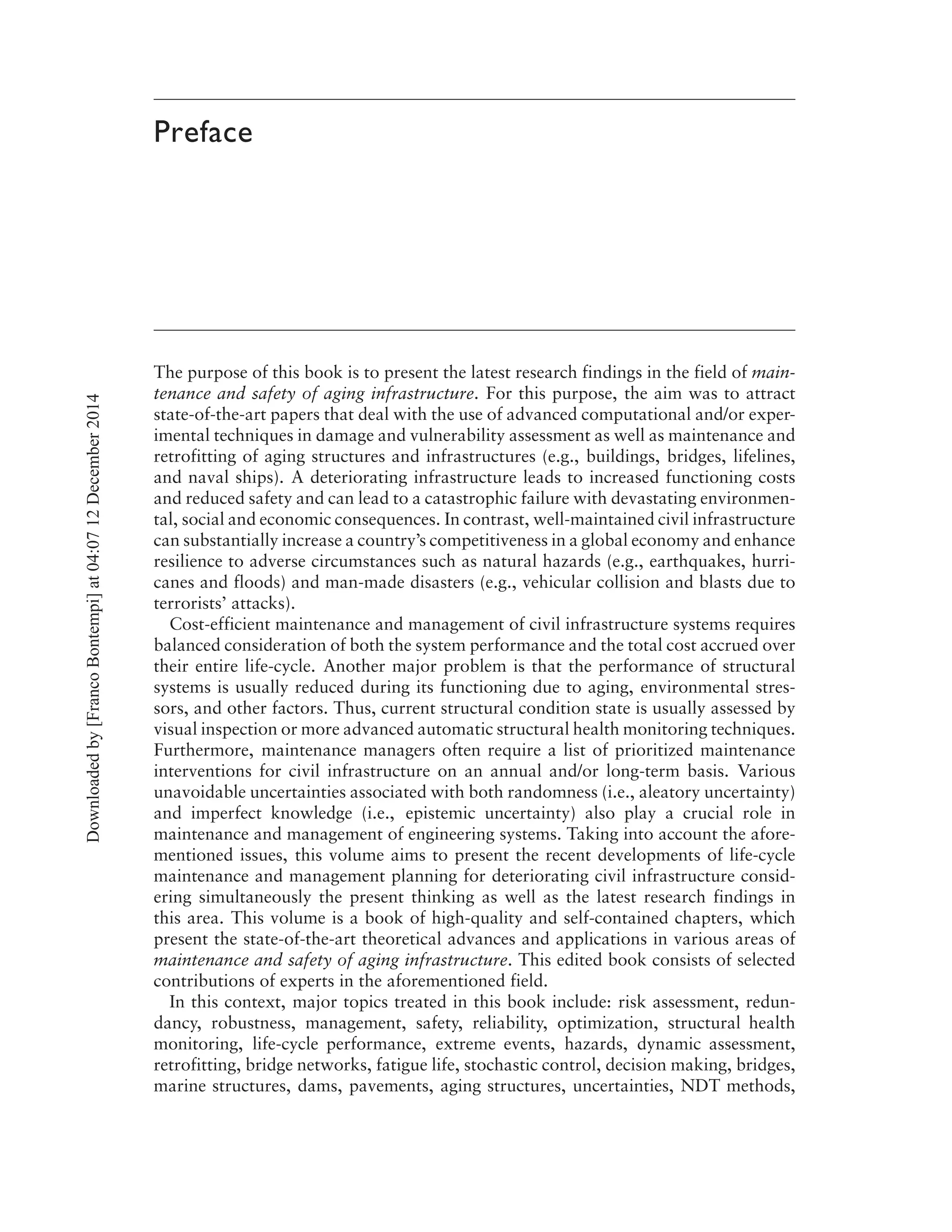 Preface
The purpose of this book is to present the latest research findings in the field of main-
tenance and safety of aging infrastructure. For this purpose, the aim was to attract
state-of-the-art papers that deal with the use of advanced computational and/or exper-
imental techniques in damage and vulnerability assessment as well as maintenance and
retrofitting of aging structures and infrastructures (e.g., buildings, bridges, lifelines,
and naval ships). A deteriorating infrastructure leads to increased functioning costs
and reduced safety and can lead to a catastrophic failure with devastating environmen-
tal, social and economic consequences. In contrast, well-maintained civil infrastructure
can substantially increase a country’s competitiveness in a global economy and enhance
resilience to adverse circumstances such as natural hazards (e.g., earthquakes, hurri-
canes and floods) and man-made disasters (e.g., vehicular collision and blasts due to
terrorists’ attacks).
Cost-efficient maintenance and management of civil infrastructure systems requires
balanced consideration of both the system performance and the total cost accrued over
their entire life-cycle. Another major problem is that the performance of structural
systems is usually reduced during its functioning due to aging, environmental stres-
sors, and other factors. Thus, current structural condition state is usually assessed by
visual inspection or more advanced automatic structural health monitoring techniques.
Furthermore, maintenance managers often require a list of prioritized maintenance
interventions for civil infrastructure on an annual and/or long-term basis. Various
unavoidable uncertainties associated with both randomness (i.e., aleatory uncertainty)
and imperfect knowledge (i.e., epistemic uncertainty) also play a crucial role in
maintenance and management of engineering systems. Taking into account the afore-
mentioned issues, this volume aims to present the recent developments of life-cycle
maintenance and management planning for deteriorating civil infrastructure consid-
ering simultaneously the present thinking as well as the latest research findings in
this area. This volume is a book of high-quality and self-contained chapters, which
present the state-of-the-art theoretical advances and applications in various areas of
maintenance and safety of aging infrastructure. This edited book consists of selected
contributions of experts in the aforementioned field.
In this context, major topics treated in this book include: risk assessment, redun-
dancy, robustness, management, safety, reliability, optimization, structural health
monitoring, life-cycle performance, extreme events, hazards, dynamic assessment,
retrofitting, bridge networks, fatigue life, stochastic control, decision making, bridges,
marine structures, dams, pavements, aging structures, uncertainties, NDT methods,
Downloadedby[FrancoBontempi]at04:0712December2014
 