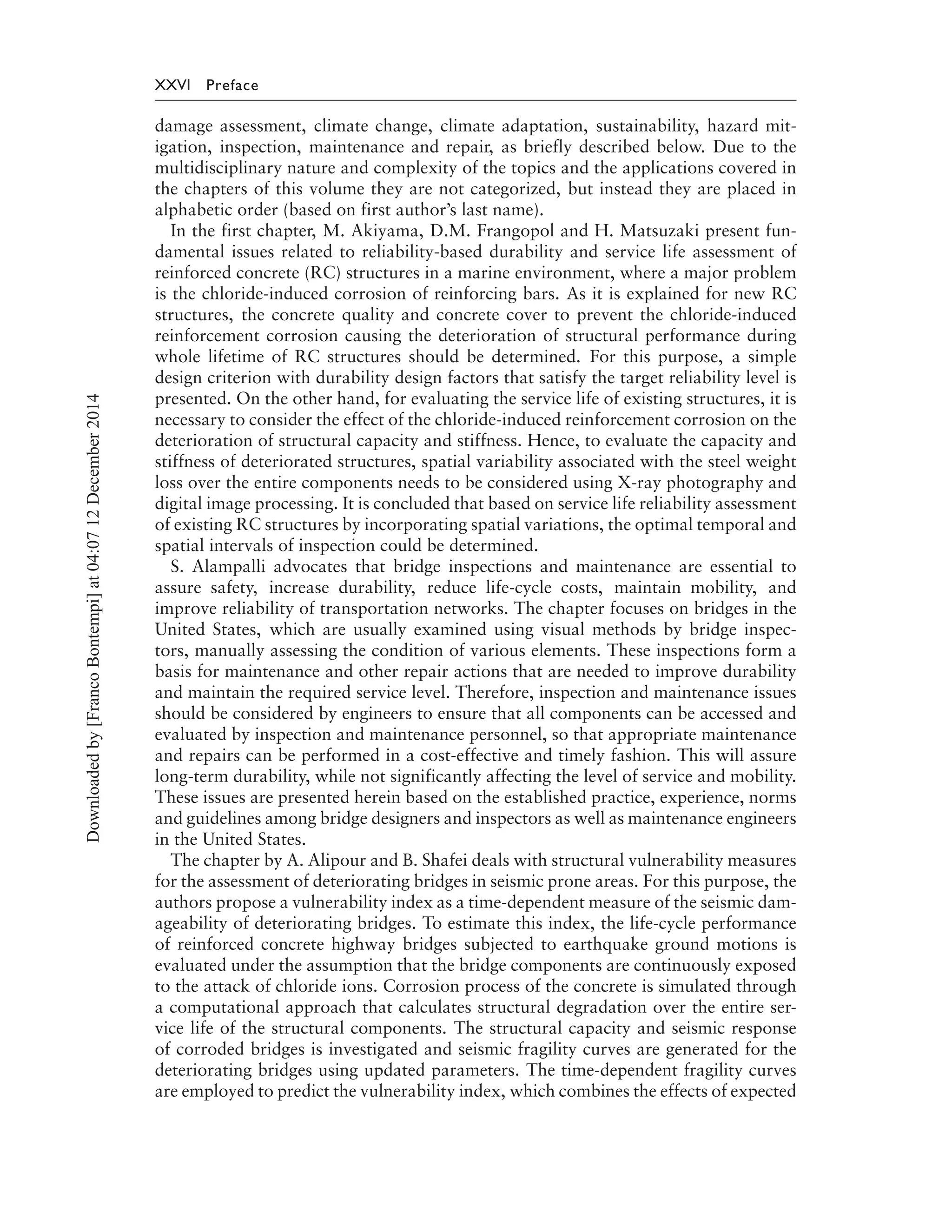 XXVI Preface
damage assessment, climate change, climate adaptation, sustainability, hazard mit-
igation, inspection, maintenance and repair, as briefly described below. Due to the
multidisciplinary nature and complexity of the topics and the applications covered in
the chapters of this volume they are not categorized, but instead they are placed in
alphabetic order (based on first author’s last name).
In the first chapter, M. Akiyama, D.M. Frangopol and H. Matsuzaki present fun-
damental issues related to reliability-based durability and service life assessment of
reinforced concrete (RC) structures in a marine environment, where a major problem
is the chloride-induced corrosion of reinforcing bars. As it is explained for new RC
structures, the concrete quality and concrete cover to prevent the chloride-induced
reinforcement corrosion causing the deterioration of structural performance during
whole lifetime of RC structures should be determined. For this purpose, a simple
design criterion with durability design factors that satisfy the target reliability level is
presented. On the other hand, for evaluating the service life of existing structures, it is
necessary to consider the effect of the chloride-induced reinforcement corrosion on the
deterioration of structural capacity and stiffness. Hence, to evaluate the capacity and
stiffness of deteriorated structures, spatial variability associated with the steel weight
loss over the entire components needs to be considered using X-ray photography and
digital image processing. It is concluded that based on service life reliability assessment
of existing RC structures by incorporating spatial variations, the optimal temporal and
spatial intervals of inspection could be determined.
S. Alampalli advocates that bridge inspections and maintenance are essential to
assure safety, increase durability, reduce life-cycle costs, maintain mobility, and
improve reliability of transportation networks. The chapter focuses on bridges in the
United States, which are usually examined using visual methods by bridge inspec-
tors, manually assessing the condition of various elements. These inspections form a
basis for maintenance and other repair actions that are needed to improve durability
and maintain the required service level. Therefore, inspection and maintenance issues
should be considered by engineers to ensure that all components can be accessed and
evaluated by inspection and maintenance personnel, so that appropriate maintenance
and repairs can be performed in a cost-effective and timely fashion. This will assure
long-term durability, while not significantly affecting the level of service and mobility.
These issues are presented herein based on the established practice, experience, norms
and guidelines among bridge designers and inspectors as well as maintenance engineers
in the United States.
The chapter by A. Alipour and B. Shafei deals with structural vulnerability measures
for the assessment of deteriorating bridges in seismic prone areas. For this purpose, the
authors propose a vulnerability index as a time-dependent measure of the seismic dam-
ageability of deteriorating bridges. To estimate this index, the life-cycle performance
of reinforced concrete highway bridges subjected to earthquake ground motions is
evaluated under the assumption that the bridge components are continuously exposed
to the attack of chloride ions. Corrosion process of the concrete is simulated through
a computational approach that calculates structural degradation over the entire ser-
vice life of the structural components. The structural capacity and seismic response
of corroded bridges is investigated and seismic fragility curves are generated for the
deteriorating bridges using updated parameters. The time-dependent fragility curves
are employed to predict the vulnerability index, which combines the effects of expected
Downloadedby[FrancoBontempi]at04:0712December2014
 