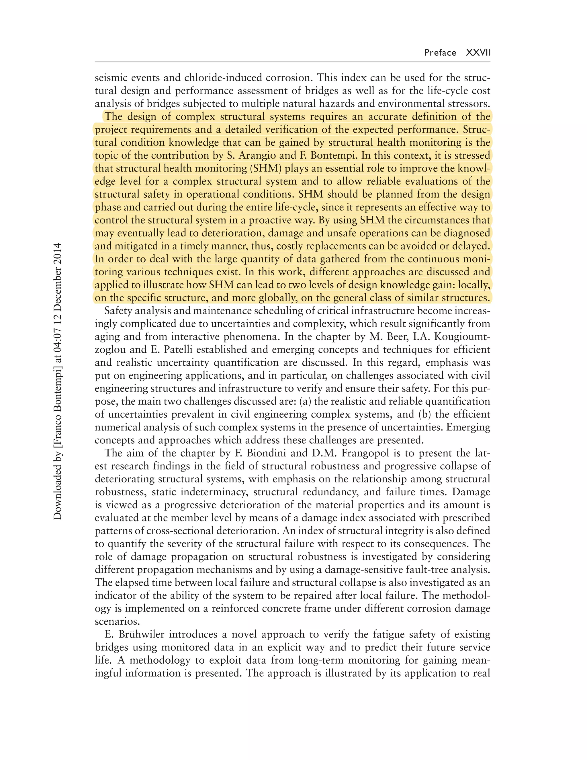 Preface XXVII
seismic events and chloride-induced corrosion. This index can be used for the struc-
tural design and performance assessment of bridges as well as for the life-cycle cost
analysis of bridges subjected to multiple natural hazards and environmental stressors.
The design of complex structural systems requires an accurate definition of the
project requirements and a detailed verification of the expected performance. Struc-
tural condition knowledge that can be gained by structural health monitoring is the
topic of the contribution by S. Arangio and F. Bontempi. In this context, it is stressed
that structural health monitoring (SHM) plays an essential role to improve the knowl-
edge level for a complex structural system and to allow reliable evaluations of the
structural safety in operational conditions. SHM should be planned from the design
phase and carried out during the entire life-cycle, since it represents an effective way to
control the structural system in a proactive way. By using SHM the circumstances that
may eventually lead to deterioration, damage and unsafe operations can be diagnosed
and mitigated in a timely manner, thus, costly replacements can be avoided or delayed.
In order to deal with the large quantity of data gathered from the continuous moni-
toring various techniques exist. In this work, different approaches are discussed and
applied to illustrate how SHM can lead to two levels of design knowledge gain: locally,
on the specific structure, and more globally, on the general class of similar structures.
Safety analysis and maintenance scheduling of critical infrastructure become increas-
ingly complicated due to uncertainties and complexity, which result significantly from
aging and from interactive phenomena. In the chapter by M. Beer, I.A. Kougioumt-
zoglou and E. Patelli established and emerging concepts and techniques for efficient
and realistic uncertainty quantification are discussed. In this regard, emphasis was
put on engineering applications, and in particular, on challenges associated with civil
engineering structures and infrastructure to verify and ensure their safety. For this pur-
pose, the main two challenges discussed are: (a) the realistic and reliable quantification
of uncertainties prevalent in civil engineering complex systems, and (b) the efficient
numerical analysis of such complex systems in the presence of uncertainties. Emerging
concepts and approaches which address these challenges are presented.
The aim of the chapter by F. Biondini and D.M. Frangopol is to present the lat-
est research findings in the field of structural robustness and progressive collapse of
deteriorating structural systems, with emphasis on the relationship among structural
robustness, static indeterminacy, structural redundancy, and failure times. Damage
is viewed as a progressive deterioration of the material properties and its amount is
evaluated at the member level by means of a damage index associated with prescribed
patterns of cross-sectional deterioration. An index of structural integrity is also defined
to quantify the severity of the structural failure with respect to its consequences. The
role of damage propagation on structural robustness is investigated by considering
different propagation mechanisms and by using a damage-sensitive fault-tree analysis.
The elapsed time between local failure and structural collapse is also investigated as an
indicator of the ability of the system to be repaired after local failure. The methodol-
ogy is implemented on a reinforced concrete frame under different corrosion damage
scenarios.
E. Brühwiler introduces a novel approach to verify the fatigue safety of existing
bridges using monitored data in an explicit way and to predict their future service
life. A methodology to exploit data from long-term monitoring for gaining mean-
ingful information is presented. The approach is illustrated by its application to real
Downloadedby[FrancoBontempi]at04:0712December2014
The design of complex structural systems requires an accurate definition of the
project requirements and a detailed verification of the expected performance. Struc-
tural condition knowledge that can be gained by structural health monitoring is the
topic of the contribution by S. Arangio and F. Bontempi. In this context, it is stressed
that structural health monitoring (SHM) plays an essential role to improve the knowl-
edge level for a complex structural system and to allow reliable evaluations of the
structural safety in operational conditions. SHM should be planned from the design
phase and carried out during the entire life-cycle, since it represents an effective way to
control the structural system in a proactive way. By using SHM the circumstances that
may eventually lead to deterioration, damage and unsafe operations can be diagnosed
and mitigated in a timely manner, thus, costly replacements can be avoided or delayed.
In order to deal with the large quantity of data gathered from the continuous moni-
toring various techniques exist. In this work, different approaches are discussed and
applied to illustrate how SHM can lead to two levels of design knowledge gain: locally,
on the specific structure, and more globally, on the general class of similar structures.
 
