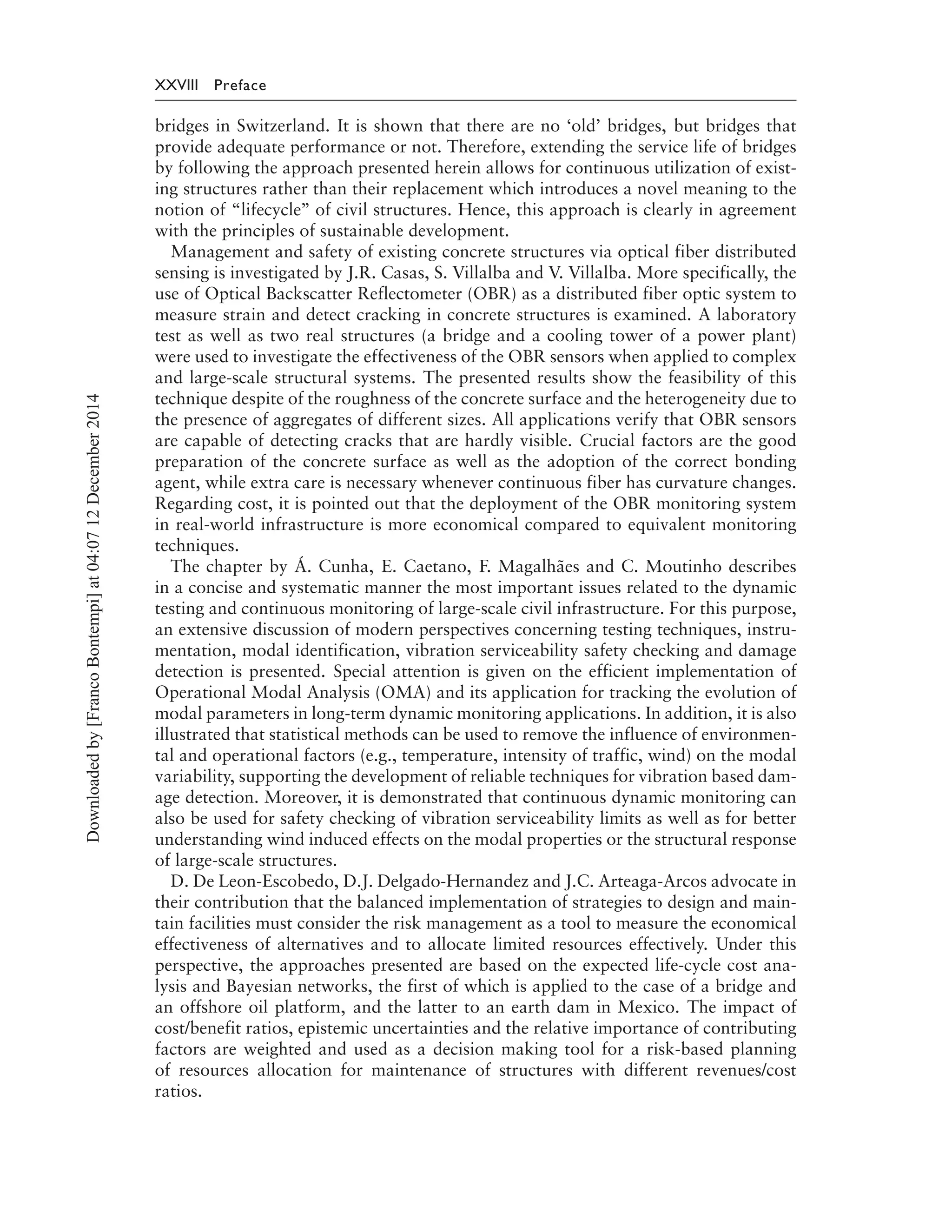 XXVIII Preface
bridges in Switzerland. It is shown that there are no ‘old’ bridges, but bridges that
provide adequate performance or not. Therefore, extending the service life of bridges
by following the approach presented herein allows for continuous utilization of exist-
ing structures rather than their replacement which introduces a novel meaning to the
notion of “lifecycle’’ of civil structures. Hence, this approach is clearly in agreement
with the principles of sustainable development.
Management and safety of existing concrete structures via optical fiber distributed
sensing is investigated by J.R. Casas, S. Villalba and V. Villalba. More specifically, the
use of Optical Backscatter Reflectometer (OBR) as a distributed fiber optic system to
measure strain and detect cracking in concrete structures is examined. A laboratory
test as well as two real structures (a bridge and a cooling tower of a power plant)
were used to investigate the effectiveness of the OBR sensors when applied to complex
and large-scale structural systems. The presented results show the feasibility of this
technique despite of the roughness of the concrete surface and the heterogeneity due to
the presence of aggregates of different sizes. All applications verify that OBR sensors
are capable of detecting cracks that are hardly visible. Crucial factors are the good
preparation of the concrete surface as well as the adoption of the correct bonding
agent, while extra care is necessary whenever continuous fiber has curvature changes.
Regarding cost, it is pointed out that the deployment of the OBR monitoring system
in real-world infrastructure is more economical compared to equivalent monitoring
techniques.
The chapter by Á. Cunha, E. Caetano, F. Magalhães and C. Moutinho describes
in a concise and systematic manner the most important issues related to the dynamic
testing and continuous monitoring of large-scale civil infrastructure. For this purpose,
an extensive discussion of modern perspectives concerning testing techniques, instru-
mentation, modal identification, vibration serviceability safety checking and damage
detection is presented. Special attention is given on the efficient implementation of
Operational Modal Analysis (OMA) and its application for tracking the evolution of
modal parameters in long-term dynamic monitoring applications. In addition, it is also
illustrated that statistical methods can be used to remove the influence of environmen-
tal and operational factors (e.g., temperature, intensity of traffic, wind) on the modal
variability, supporting the development of reliable techniques for vibration based dam-
age detection. Moreover, it is demonstrated that continuous dynamic monitoring can
also be used for safety checking of vibration serviceability limits as well as for better
understanding wind induced effects on the modal properties or the structural response
of large-scale structures.
D. De Leon-Escobedo, D.J. Delgado-Hernandez and J.C. Arteaga-Arcos advocate in
their contribution that the balanced implementation of strategies to design and main-
tain facilities must consider the risk management as a tool to measure the economical
effectiveness of alternatives and to allocate limited resources effectively. Under this
perspective, the approaches presented are based on the expected life-cycle cost ana-
lysis and Bayesian networks, the first of which is applied to the case of a bridge and
an offshore oil platform, and the latter to an earth dam in Mexico. The impact of
cost/benefit ratios, epistemic uncertainties and the relative importance of contributing
factors are weighted and used as a decision making tool for a risk-based planning
of resources allocation for maintenance of structures with different revenues/cost
ratios.
Downloadedby[FrancoBontempi]at04:0712December2014
 