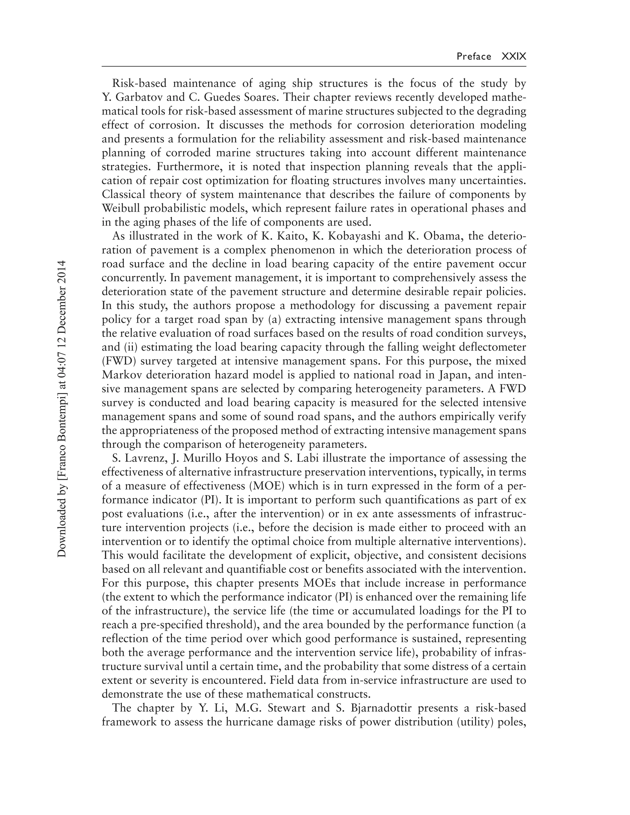 Preface XXIX
Risk-based maintenance of aging ship structures is the focus of the study by
Y. Garbatov and C. Guedes Soares. Their chapter reviews recently developed mathe-
matical tools for risk-based assessment of marine structures subjected to the degrading
effect of corrosion. It discusses the methods for corrosion deterioration modeling
and presents a formulation for the reliability assessment and risk-based maintenance
planning of corroded marine structures taking into account different maintenance
strategies. Furthermore, it is noted that inspection planning reveals that the appli-
cation of repair cost optimization for floating structures involves many uncertainties.
Classical theory of system maintenance that describes the failure of components by
Weibull probabilistic models, which represent failure rates in operational phases and
in the aging phases of the life of components are used.
As illustrated in the work of K. Kaito, K. Kobayashi and K. Obama, the deterio-
ration of pavement is a complex phenomenon in which the deterioration process of
road surface and the decline in load bearing capacity of the entire pavement occur
concurrently. In pavement management, it is important to comprehensively assess the
deterioration state of the pavement structure and determine desirable repair policies.
In this study, the authors propose a methodology for discussing a pavement repair
policy for a target road span by (a) extracting intensive management spans through
the relative evaluation of road surfaces based on the results of road condition surveys,
and (ii) estimating the load bearing capacity through the falling weight deflectometer
(FWD) survey targeted at intensive management spans. For this purpose, the mixed
Markov deterioration hazard model is applied to national road in Japan, and inten-
sive management spans are selected by comparing heterogeneity parameters. A FWD
survey is conducted and load bearing capacity is measured for the selected intensive
management spans and some of sound road spans, and the authors empirically verify
the appropriateness of the proposed method of extracting intensive management spans
through the comparison of heterogeneity parameters.
S. Lavrenz, J. Murillo Hoyos and S. Labi illustrate the importance of assessing the
effectiveness of alternative infrastructure preservation interventions, typically, in terms
of a measure of effectiveness (MOE) which is in turn expressed in the form of a per-
formance indicator (PI). It is important to perform such quantifications as part of ex
post evaluations (i.e., after the intervention) or in ex ante assessments of infrastruc-
ture intervention projects (i.e., before the decision is made either to proceed with an
intervention or to identify the optimal choice from multiple alternative interventions).
This would facilitate the development of explicit, objective, and consistent decisions
based on all relevant and quantifiable cost or benefits associated with the intervention.
For this purpose, this chapter presents MOEs that include increase in performance
(the extent to which the performance indicator (PI) is enhanced over the remaining life
of the infrastructure), the service life (the time or accumulated loadings for the PI to
reach a pre-specified threshold), and the area bounded by the performance function (a
reflection of the time period over which good performance is sustained, representing
both the average performance and the intervention service life), probability of infras-
tructure survival until a certain time, and the probability that some distress of a certain
extent or severity is encountered. Field data from in-service infrastructure are used to
demonstrate the use of these mathematical constructs.
The chapter by Y. Li, M.G. Stewart and S. Bjarnadottir presents a risk-based
framework to assess the hurricane damage risks of power distribution (utility) poles,
Downloadedby[FrancoBontempi]at04:0712December2014
 