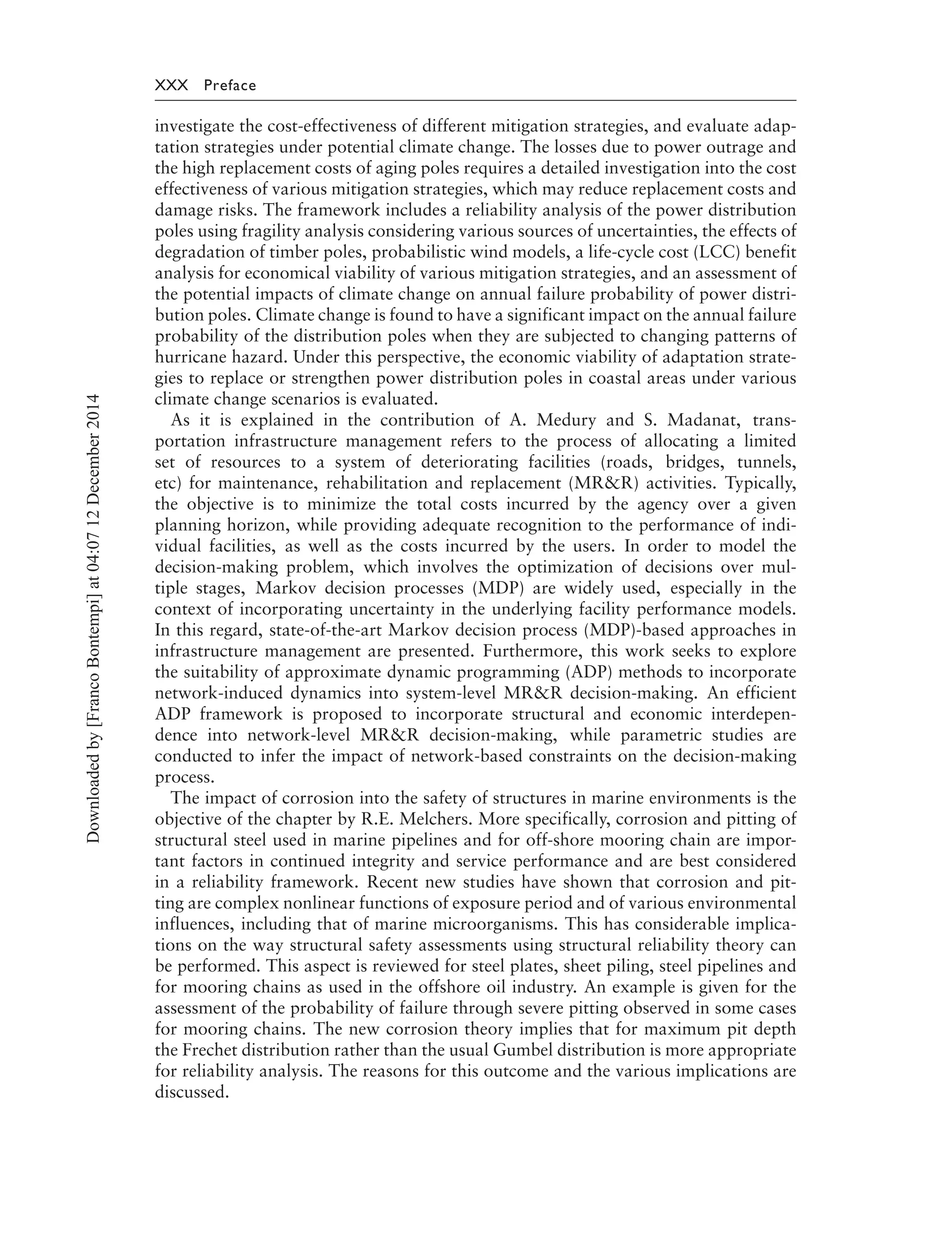 XXX Preface
investigate the cost-effectiveness of different mitigation strategies, and evaluate adap-
tation strategies under potential climate change. The losses due to power outrage and
the high replacement costs of aging poles requires a detailed investigation into the cost
effectiveness of various mitigation strategies, which may reduce replacement costs and
damage risks. The framework includes a reliability analysis of the power distribution
poles using fragility analysis considering various sources of uncertainties, the effects of
degradation of timber poles, probabilistic wind models, a life-cycle cost (LCC) benefit
analysis for economical viability of various mitigation strategies, and an assessment of
the potential impacts of climate change on annual failure probability of power distri-
bution poles. Climate change is found to have a significant impact on the annual failure
probability of the distribution poles when they are subjected to changing patterns of
hurricane hazard. Under this perspective, the economic viability of adaptation strate-
gies to replace or strengthen power distribution poles in coastal areas under various
climate change scenarios is evaluated.
As it is explained in the contribution of A. Medury and S. Madanat, trans-
portation infrastructure management refers to the process of allocating a limited
set of resources to a system of deteriorating facilities (roads, bridges, tunnels,
etc) for maintenance, rehabilitation and replacement (MR&R) activities. Typically,
the objective is to minimize the total costs incurred by the agency over a given
planning horizon, while providing adequate recognition to the performance of indi-
vidual facilities, as well as the costs incurred by the users. In order to model the
decision-making problem, which involves the optimization of decisions over mul-
tiple stages, Markov decision processes (MDP) are widely used, especially in the
context of incorporating uncertainty in the underlying facility performance models.
In this regard, state-of-the-art Markov decision process (MDP)-based approaches in
infrastructure management are presented. Furthermore, this work seeks to explore
the suitability of approximate dynamic programming (ADP) methods to incorporate
network-induced dynamics into system-level MR&R decision-making. An efficient
ADP framework is proposed to incorporate structural and economic interdepen-
dence into network-level MR&R decision-making, while parametric studies are
conducted to infer the impact of network-based constraints on the decision-making
process.
The impact of corrosion into the safety of structures in marine environments is the
objective of the chapter by R.E. Melchers. More specifically, corrosion and pitting of
structural steel used in marine pipelines and for off-shore mooring chain are impor-
tant factors in continued integrity and service performance and are best considered
in a reliability framework. Recent new studies have shown that corrosion and pit-
ting are complex nonlinear functions of exposure period and of various environmental
influences, including that of marine microorganisms. This has considerable implica-
tions on the way structural safety assessments using structural reliability theory can
be performed. This aspect is reviewed for steel plates, sheet piling, steel pipelines and
for mooring chains as used in the offshore oil industry. An example is given for the
assessment of the probability of failure through severe pitting observed in some cases
for mooring chains. The new corrosion theory implies that for maximum pit depth
the Frechet distribution rather than the usual Gumbel distribution is more appropriate
for reliability analysis. The reasons for this outcome and the various implications are
discussed.
Downloadedby[FrancoBontempi]at04:0712December2014
 