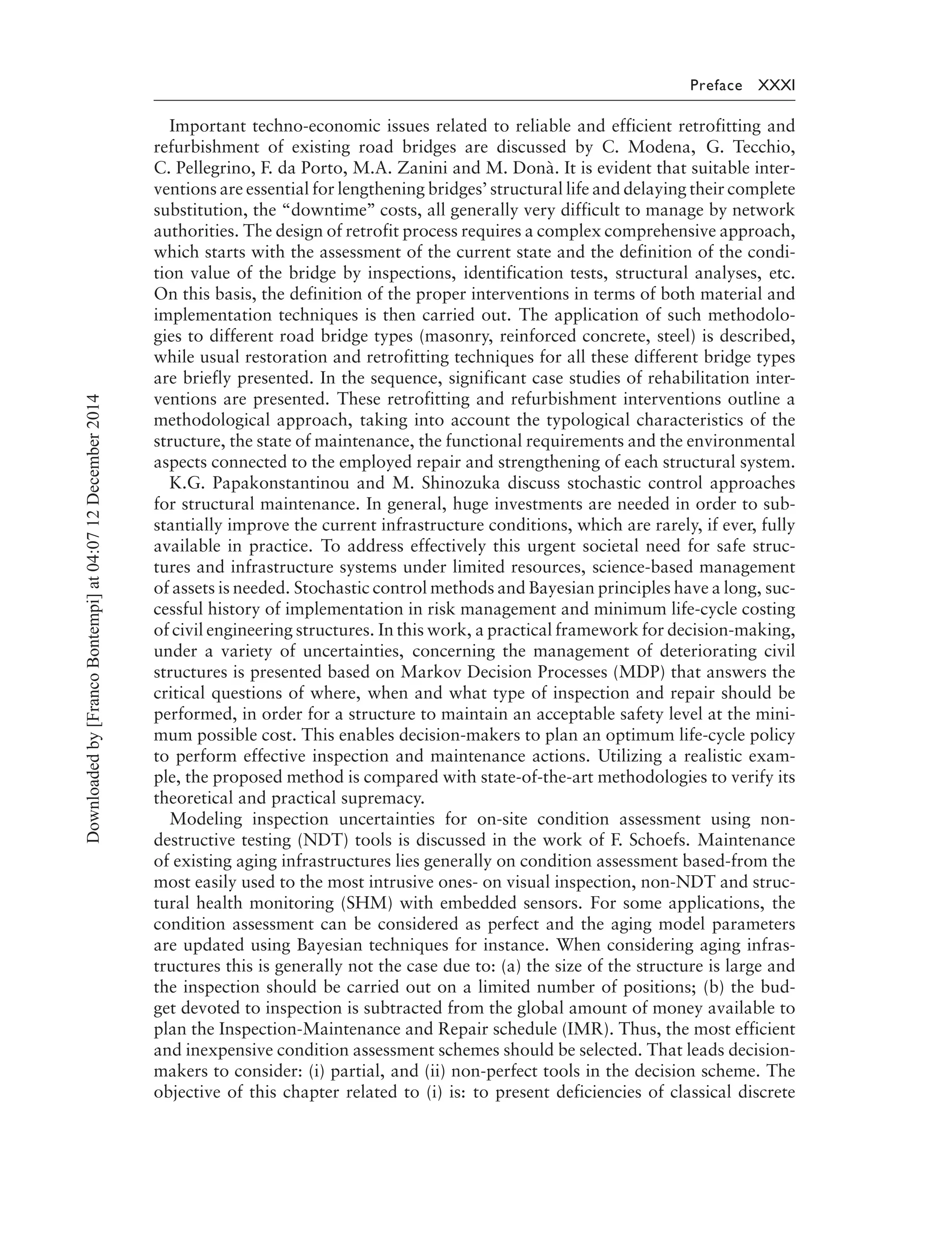 Preface XXXI
Important techno-economic issues related to reliable and efficient retrofitting and
refurbishment of existing road bridges are discussed by C. Modena, G. Tecchio,
C. Pellegrino, F. da Porto, M.A. Zanini and M. Donà. It is evident that suitable inter-
ventions are essential for lengthening bridges’ structural life and delaying their complete
substitution, the “downtime’’ costs, all generally very difficult to manage by network
authorities. The design of retrofit process requires a complex comprehensive approach,
which starts with the assessment of the current state and the definition of the condi-
tion value of the bridge by inspections, identification tests, structural analyses, etc.
On this basis, the definition of the proper interventions in terms of both material and
implementation techniques is then carried out. The application of such methodolo-
gies to different road bridge types (masonry, reinforced concrete, steel) is described,
while usual restoration and retrofitting techniques for all these different bridge types
are briefly presented. In the sequence, significant case studies of rehabilitation inter-
ventions are presented. These retrofitting and refurbishment interventions outline a
methodological approach, taking into account the typological characteristics of the
structure, the state of maintenance, the functional requirements and the environmental
aspects connected to the employed repair and strengthening of each structural system.
K.G. Papakonstantinou and M. Shinozuka discuss stochastic control approaches
for structural maintenance. In general, huge investments are needed in order to sub-
stantially improve the current infrastructure conditions, which are rarely, if ever, fully
available in practice. To address effectively this urgent societal need for safe struc-
tures and infrastructure systems under limited resources, science-based management
of assets is needed. Stochastic control methods and Bayesian principles have a long, suc-
cessful history of implementation in risk management and minimum life-cycle costing
of civil engineering structures. In this work, a practical framework for decision-making,
under a variety of uncertainties, concerning the management of deteriorating civil
structures is presented based on Markov Decision Processes (MDP) that answers the
critical questions of where, when and what type of inspection and repair should be
performed, in order for a structure to maintain an acceptable safety level at the mini-
mum possible cost. This enables decision-makers to plan an optimum life-cycle policy
to perform effective inspection and maintenance actions. Utilizing a realistic exam-
ple, the proposed method is compared with state-of-the-art methodologies to verify its
theoretical and practical supremacy.
Modeling inspection uncertainties for on-site condition assessment using non-
destructive testing (NDT) tools is discussed in the work of F. Schoefs. Maintenance
of existing aging infrastructures lies generally on condition assessment based-from the
most easily used to the most intrusive ones- on visual inspection, non-NDT and struc-
tural health monitoring (SHM) with embedded sensors. For some applications, the
condition assessment can be considered as perfect and the aging model parameters
are updated using Bayesian techniques for instance. When considering aging infras-
tructures this is generally not the case due to: (a) the size of the structure is large and
the inspection should be carried out on a limited number of positions; (b) the bud-
get devoted to inspection is subtracted from the global amount of money available to
plan the Inspection-Maintenance and Repair schedule (IMR). Thus, the most efficient
and inexpensive condition assessment schemes should be selected. That leads decision-
makers to consider: (i) partial, and (ii) non-perfect tools in the decision scheme. The
objective of this chapter related to (i) is: to present deficiencies of classical discrete
Downloadedby[FrancoBontempi]at04:0712December2014
 