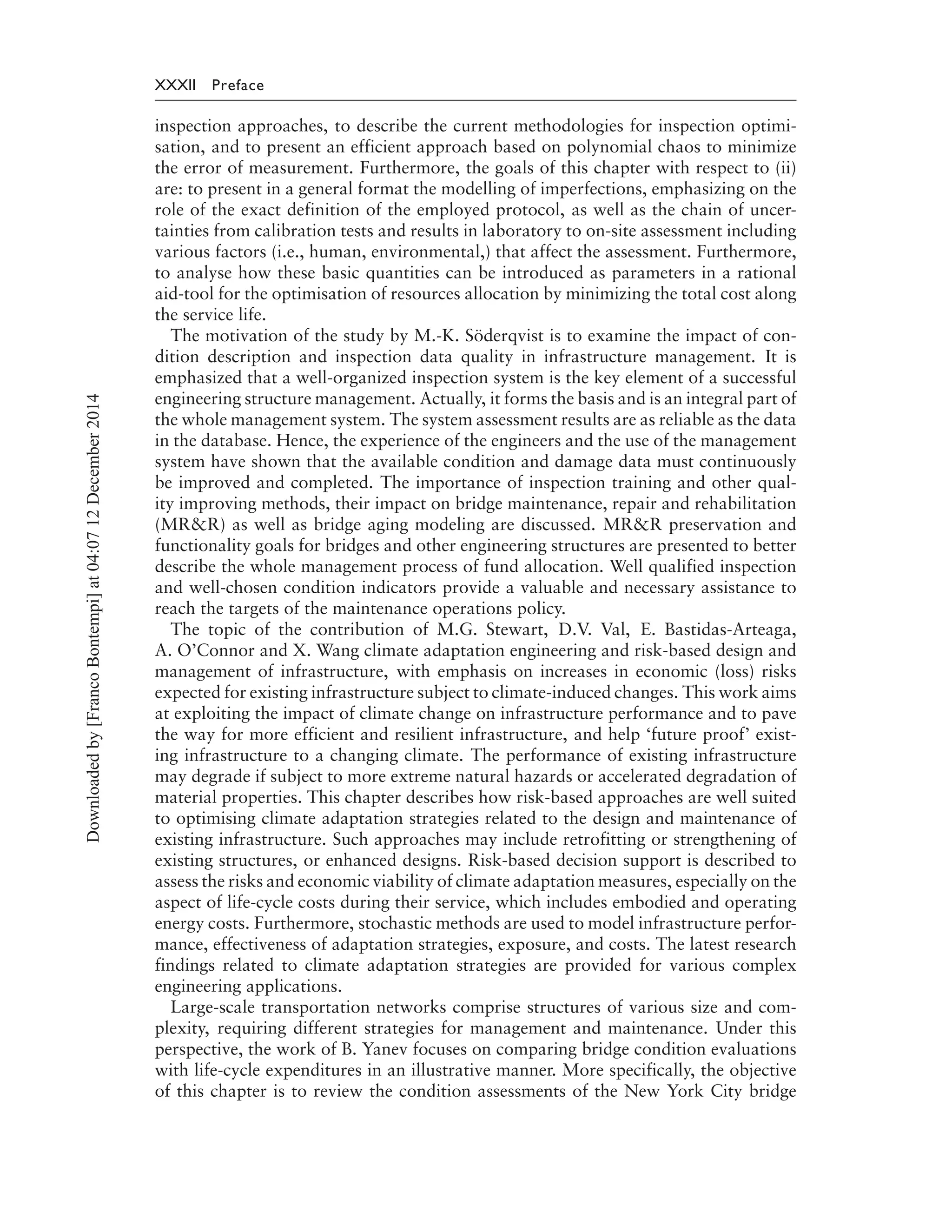 XXXII Preface
inspection approaches, to describe the current methodologies for inspection optimi-
sation, and to present an efficient approach based on polynomial chaos to minimize
the error of measurement. Furthermore, the goals of this chapter with respect to (ii)
are: to present in a general format the modelling of imperfections, emphasizing on the
role of the exact definition of the employed protocol, as well as the chain of uncer-
tainties from calibration tests and results in laboratory to on-site assessment including
various factors (i.e., human, environmental,) that affect the assessment. Furthermore,
to analyse how these basic quantities can be introduced as parameters in a rational
aid-tool for the optimisation of resources allocation by minimizing the total cost along
the service life.
The motivation of the study by M.-K. Söderqvist is to examine the impact of con-
dition description and inspection data quality in infrastructure management. It is
emphasized that a well-organized inspection system is the key element of a successful
engineering structure management. Actually, it forms the basis and is an integral part of
the whole management system. The system assessment results are as reliable as the data
in the database. Hence, the experience of the engineers and the use of the management
system have shown that the available condition and damage data must continuously
be improved and completed. The importance of inspection training and other qual-
ity improving methods, their impact on bridge maintenance, repair and rehabilitation
(MR&R) as well as bridge aging modeling are discussed. MR&R preservation and
functionality goals for bridges and other engineering structures are presented to better
describe the whole management process of fund allocation. Well qualified inspection
and well-chosen condition indicators provide a valuable and necessary assistance to
reach the targets of the maintenance operations policy.
The topic of the contribution of M.G. Stewart, D.V. Val, E. Bastidas-Arteaga,
A. O’Connor and X. Wang climate adaptation engineering and risk-based design and
management of infrastructure, with emphasis on increases in economic (loss) risks
expected for existing infrastructure subject to climate-induced changes. This work aims
at exploiting the impact of climate change on infrastructure performance and to pave
the way for more efficient and resilient infrastructure, and help ‘future proof’ exist-
ing infrastructure to a changing climate. The performance of existing infrastructure
may degrade if subject to more extreme natural hazards or accelerated degradation of
material properties. This chapter describes how risk-based approaches are well suited
to optimising climate adaptation strategies related to the design and maintenance of
existing infrastructure. Such approaches may include retrofitting or strengthening of
existing structures, or enhanced designs. Risk-based decision support is described to
assess the risks and economic viability of climate adaptation measures, especially on the
aspect of life-cycle costs during their service, which includes embodied and operating
energy costs. Furthermore, stochastic methods are used to model infrastructure perfor-
mance, effectiveness of adaptation strategies, exposure, and costs. The latest research
findings related to climate adaptation strategies are provided for various complex
engineering applications.
Large-scale transportation networks comprise structures of various size and com-
plexity, requiring different strategies for management and maintenance. Under this
perspective, the work of B. Yanev focuses on comparing bridge condition evaluations
with life-cycle expenditures in an illustrative manner. More specifically, the objective
of this chapter is to review the condition assessments of the New York City bridge
Downloadedby[FrancoBontempi]at04:0712December2014
 