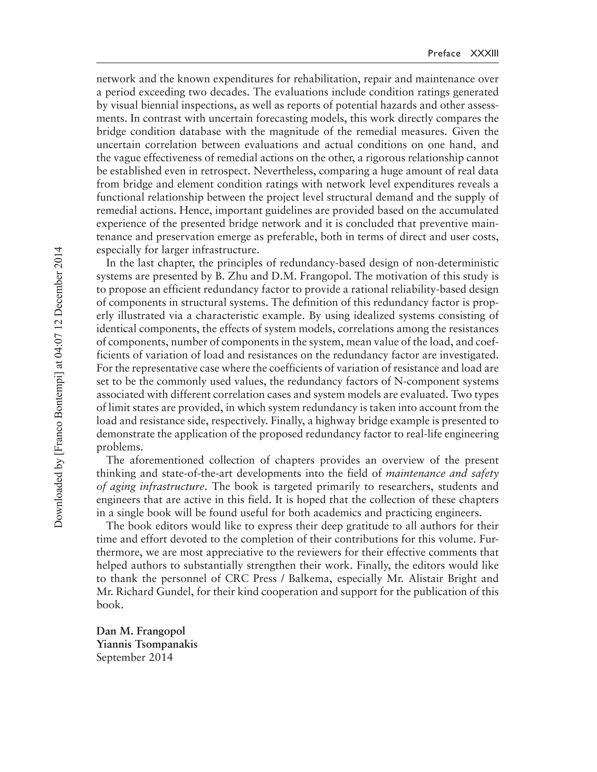 Preface XXXIII
network and the known expenditures for rehabilitation, repair and maintenance over
a period exceeding two decades. The evaluations include condition ratings generated
by visual biennial inspections, as well as reports of potential hazards and other assess-
ments. In contrast with uncertain forecasting models, this work directly compares the
bridge condition database with the magnitude of the remedial measures. Given the
uncertain correlation between evaluations and actual conditions on one hand, and
the vague effectiveness of remedial actions on the other, a rigorous relationship cannot
be established even in retrospect. Nevertheless, comparing a huge amount of real data
from bridge and element condition ratings with network level expenditures reveals a
functional relationship between the project level structural demand and the supply of
remedial actions. Hence, important guidelines are provided based on the accumulated
experience of the presented bridge network and it is concluded that preventive main-
tenance and preservation emerge as preferable, both in terms of direct and user costs,
especially for larger infrastructure.
In the last chapter, the principles of redundancy-based design of non-deterministic
systems are presented by B. Zhu and D.M. Frangopol. The motivation of this study is
to propose an efficient redundancy factor to provide a rational reliability-based design
of components in structural systems. The definition of this redundancy factor is prop-
erly illustrated via a characteristic example. By using idealized systems consisting of
identical components, the effects of system models, correlations among the resistances
of components, number of components in the system, mean value of the load, and coef-
ficients of variation of load and resistances on the redundancy factor are investigated.
For the representative case where the coefficients of variation of resistance and load are
set to be the commonly used values, the redundancy factors of N-component systems
associated with different correlation cases and system models are evaluated. Two types
of limit states are provided, in which system redundancy is taken into account from the
load and resistance side, respectively. Finally, a highway bridge example is presented to
demonstrate the application of the proposed redundancy factor to real-life engineering
problems.
The aforementioned collection of chapters provides an overview of the present
thinking and state-of-the-art developments into the field of maintenance and safety
of aging infrastructure. The book is targeted primarily to researchers, students and
engineers that are active in this field. It is hoped that the collection of these chapters
in a single book will be found useful for both academics and practicing engineers.
The book editors would like to express their deep gratitude to all authors for their
time and effort devoted to the completion of their contributions for this volume. Fur-
thermore, we are most appreciative to the reviewers for their effective comments that
helped authors to substantially strengthen their work. Finally, the editors would like
to thank the personnel of CRC Press / Balkema, especially Mr. Alistair Bright and
Mr. Richard Gundel, for their kind cooperation and support for the publication of this
book.
Dan M. Frangopol
Yiannis Tsompanakis
September 2014
Downloadedby[FrancoBontempi]at04:0712December2014
 