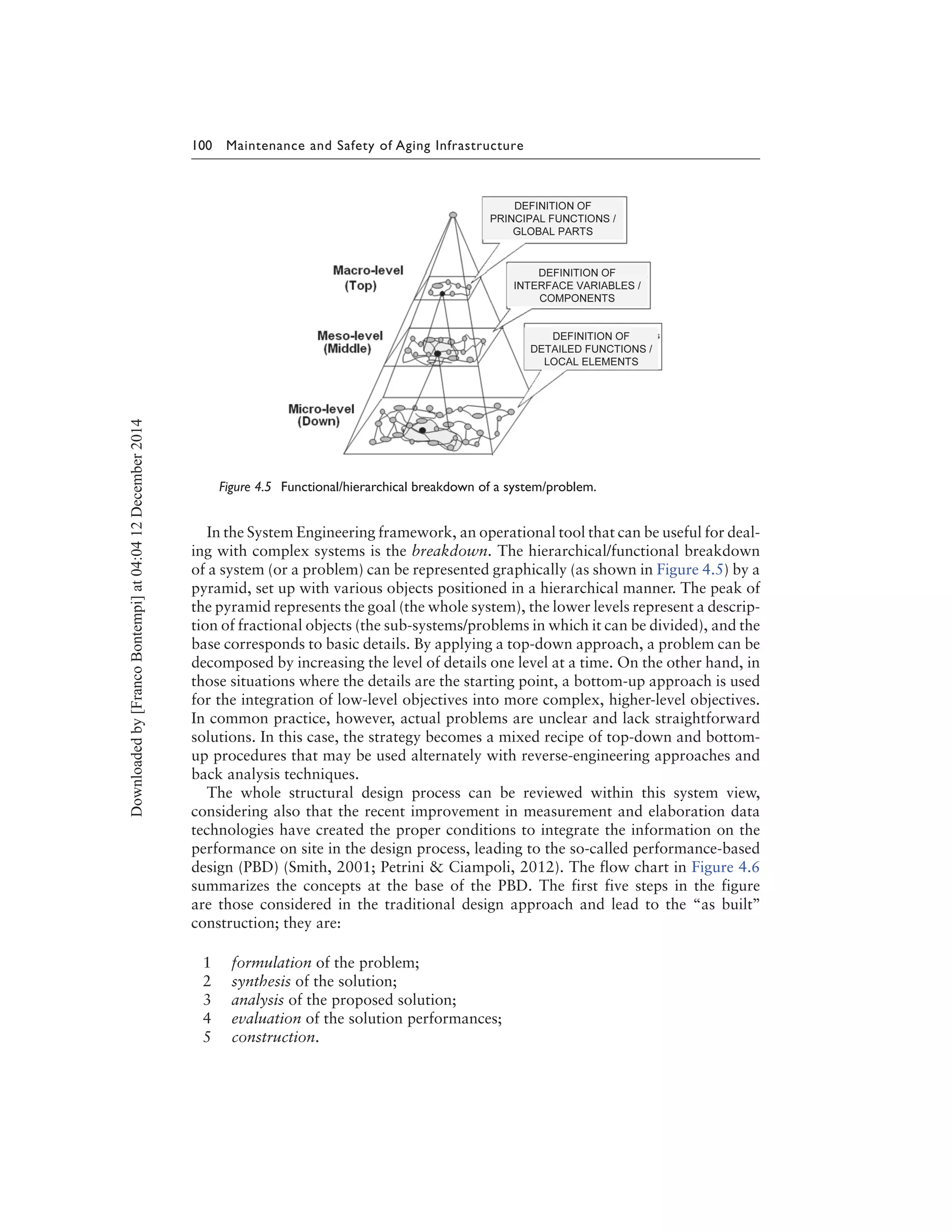 100 Maintenance and Safety of Aging Infrastructure
Figure 4.5 Functional/hierarchical breakdown of a system/problem.
In the System Engineering framework, an operational tool that can be useful for deal-
ing with complex systems is the breakdown. The hierarchical/functional breakdown
of a system (or a problem) can be represented graphically (as shown in Figure 4.5) by a
pyramid, set up with various objects positioned in a hierarchical manner. The peak of
the pyramid represents the goal (the whole system), the lower levels represent a descrip-
tion of fractional objects (the sub-systems/problems in which it can be divided), and the
base corresponds to basic details. By applying a top-down approach, a problem can be
decomposed by increasing the level of details one level at a time. On the other hand, in
those situations where the details are the starting point, a bottom-up approach is used
for the integration of low-level objectives into more complex, higher-level objectives.
In common practice, however, actual problems are unclear and lack straightforward
solutions. In this case, the strategy becomes a mixed recipe of top-down and bottom-
up procedures that may be used alternately with reverse-engineering approaches and
back analysis techniques.
The whole structural design process can be reviewed within this system view,
considering also that the recent improvement in measurement and elaboration data
technologies have created the proper conditions to integrate the information on the
performance on site in the design process, leading to the so-called performance-based
design (PBD) (Smith, 2001; Petrini & Ciampoli, 2012). The flow chart in Figure 4.6
summarizes the concepts at the base of the PBD. The first five steps in the figure
are those considered in the traditional design approach and lead to the “as built’’
construction; they are:
1 formulation of the problem;
2 synthesis of the solution;
3 analysis of the proposed solution;
4 evaluation of the solution performances;
5 construction.
Downloadedby[FrancoBontempi]at04:0412December2014
 