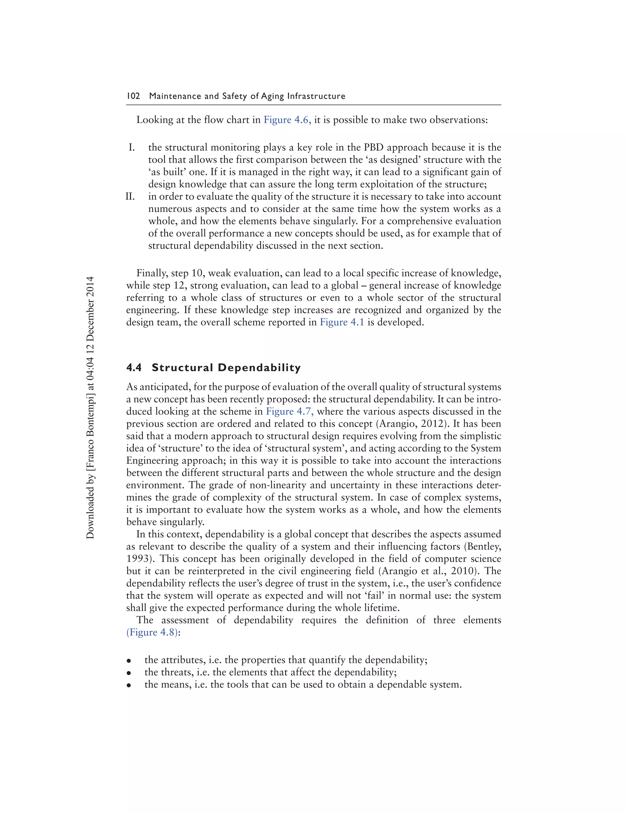 102 Maintenance and Safety of Aging Infrastructure
Looking at the flow chart in Figure 4.6, it is possible to make two observations:
I. the structural monitoring plays a key role in the PBD approach because it is the
tool that allows the first comparison between the ‘as designed’ structure with the
‘as built’ one. If it is managed in the right way, it can lead to a significant gain of
design knowledge that can assure the long term exploitation of the structure;
II. in order to evaluate the quality of the structure it is necessary to take into account
numerous aspects and to consider at the same time how the system works as a
whole, and how the elements behave singularly. For a comprehensive evaluation
of the overall performance a new concepts should be used, as for example that of
structural dependability discussed in the next section.
Finally, step 10, weak evaluation, can lead to a local specific increase of knowledge,
while step 12, strong evaluation, can lead to a global – general increase of knowledge
referring to a whole class of structures or even to a whole sector of the structural
engineering. If these knowledge step increases are recognized and organized by the
design team, the overall scheme reported in Figure 4.1 is developed.
4.4 Structural Dependability
As anticipated, for the purpose of evaluation of the overall quality of structural systems
a new concept has been recently proposed: the structural dependability. It can be intro-
duced looking at the scheme in Figure 4.7, where the various aspects discussed in the
previous section are ordered and related to this concept (Arangio, 2012). It has been
said that a modern approach to structural design requires evolving from the simplistic
idea of ‘structure’ to the idea of ‘structural system’, and acting according to the System
Engineering approach; in this way it is possible to take into account the interactions
between the different structural parts and between the whole structure and the design
environment. The grade of non-linearity and uncertainty in these interactions deter-
mines the grade of complexity of the structural system. In case of complex systems,
it is important to evaluate how the system works as a whole, and how the elements
behave singularly.
In this context, dependability is a global concept that describes the aspects assumed
as relevant to describe the quality of a system and their influencing factors (Bentley,
1993). This concept has been originally developed in the field of computer science
but it can be reinterpreted in the civil engineering field (Arangio et al., 2010). The
dependability reflects the user’s degree of trust in the system, i.e., the user’s confidence
that the system will operate as expected and will not ‘fail’ in normal use: the system
shall give the expected performance during the whole lifetime.
The assessment of dependability requires the definition of three elements
(Figure 4.8):
• the attributes, i.e. the properties that quantify the dependability;
• the threats, i.e. the elements that affect the dependability;
• the means, i.e. the tools that can be used to obtain a dependable system.
Downloadedby[FrancoBontempi]at04:0412December2014
 