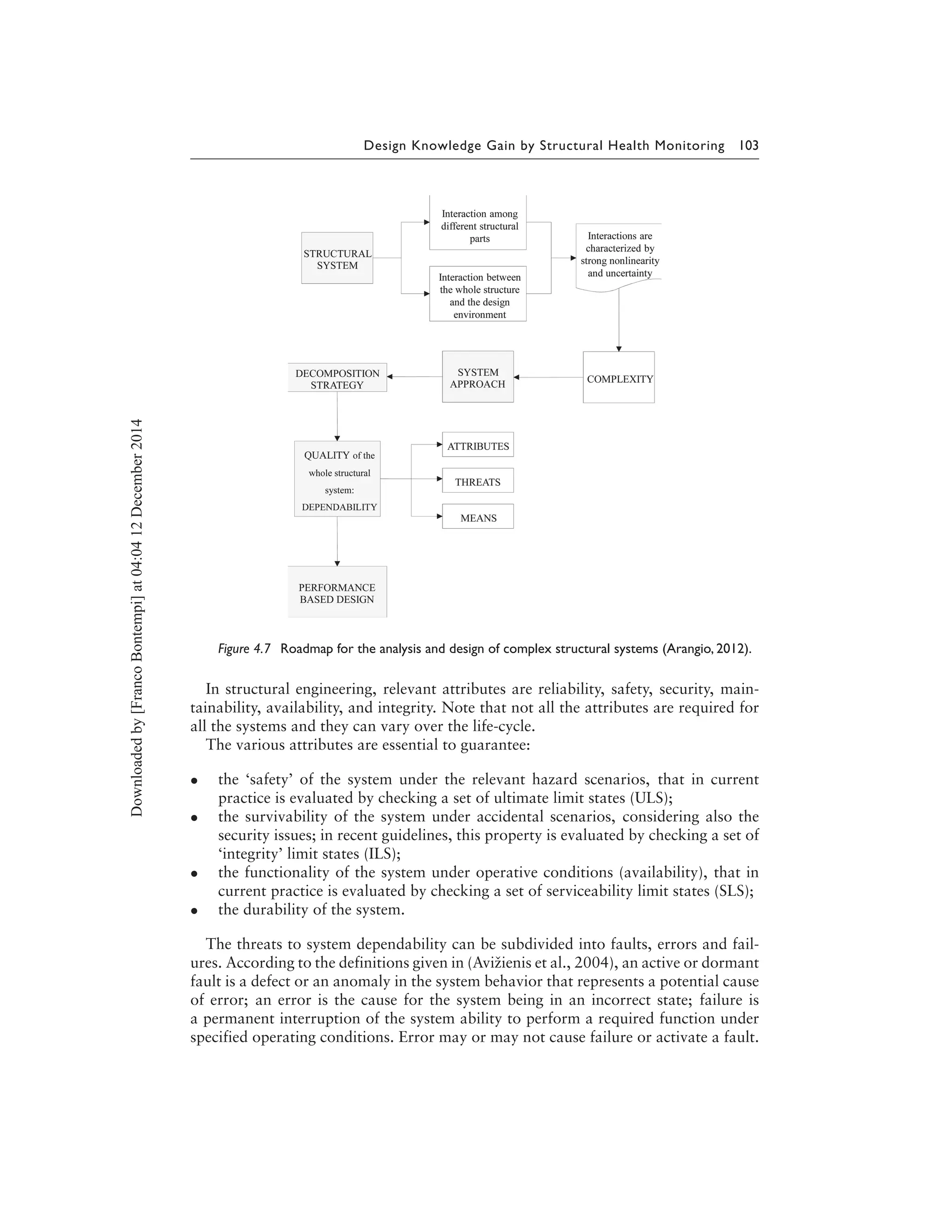 Design Knowledge Gain by Structural Health Monitoring 103
Figure 4.7 Roadmap for the analysis and design of complex structural systems (Arangio, 2012).
In structural engineering, relevant attributes are reliability, safety, security, main-
tainability, availability, and integrity. Note that not all the attributes are required for
all the systems and they can vary over the life-cycle.
The various attributes are essential to guarantee:
• the ‘safety’ of the system under the relevant hazard scenarios, that in current
practice is evaluated by checking a set of ultimate limit states (ULS);
• the survivability of the system under accidental scenarios, considering also the
security issues; in recent guidelines, this property is evaluated by checking a set of
‘integrity’ limit states (ILS);
• the functionality of the system under operative conditions (availability), that in
current practice is evaluated by checking a set of serviceability limit states (SLS);
• the durability of the system.
The threats to system dependability can be subdivided into faults, errors and fail-
ures. According to the definitions given in (Avižienis et al., 2004), an active or dormant
fault is a defect or an anomaly in the system behavior that represents a potential cause
of error; an error is the cause for the system being in an incorrect state; failure is
a permanent interruption of the system ability to perform a required function under
specified operating conditions. Error may or may not cause failure or activate a fault.
Downloadedby[FrancoBontempi]at04:0412December2014
 