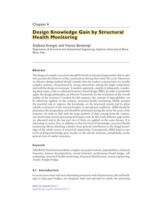 Chapter 4
Design Knowledge Gain by Structural
Health Monitoring
Stefania Arangio and Franco Bontempi
Department of Structural and Geotechnical Engineering, Sapienza University of Rome,
Rome, Italy
Abstract
The design of complex structures should be based on advanced approaches able to take
into account the behavior of the constructions during their entire life-cycle. Moreover,
an effective design method should consider that the modern constructions are usually
complex systems, characterized by strong interactions among the single components
and with the design environment. A modern approach, capable of adequately consider-
ing these issues, is the so-called performance-based design (PBD). In order to profitably
apply this design philosophy, an effective framework for the evaluation of the overall
quality of the structure is needed; for this purpose, the concept of dependability can
be effectively applied. In this context, structural health monitoring (SHM) assumes
the essential role to improve the knowledge on the structural system and to allow
reliable evaluations of the structural safety in operational conditions. SHM should be
planned at the design phase and should be performed during the entire life-cycle of the
structure. In order to deal with the large quantity of data coming from the continu-
ous monitoring various processing techniques exist. In this work different approaches
are discussed and in the last part two of them are applied on the same dataset. It is
interesting to notice that, in addition to this first level of knowledge, structural health
monitoring allows obtaining a further more general contribution to the design knowl-
edge of the whole sector of structural engineering. Consequently, SHM leads to two
levels of design knowledge gain: locally, on the specific structure, and globally, on the
general class of similar structures.
Keywords
ANCRiSST benchmark problem, complex structural systems, dependability, enhanced
frequency domain decomposition, neural networks, performance-based design, soft
computing, structural health monitoring, structural identification, system engineering,
Tianjin Yonghe bridge.
4.1 Introduction
In recent years more and more demanding structures and infrastructures, like tall build-
ings or long span bridges, are designed, built and operated to satisfy the increasing
DOI: 10.1201/b17073-5
http://dx.doi.org/10.1201/b17073-5
Design Knowledge Gain by Structural
Health Monitoring
 