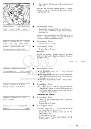 - Ziehen Sie die AKF-Leitung am Drosselklappenteil
-Pfeil- ab.
Nachdem die Störgröße erkannt wurde => Display-
Anzeige, muß sie innerhalb 60 Sekunden wieder
ausgeregelt werden.
Regelkreisprüfung Störgröße AUS 60 s
X.XXX X.XXX X.XXX X.XXX
Bei Anzeige am Display:
- Schalten Sie sofort die Störgröße wie folgt aus:
- Stecken Sie die AKF-Leitung am Drosselklappen-
teil -Pfeil- auf.
Nachdem das Ausschalten der Störgröße erkannt
wurde => Display - Anzeige, muß sie innerhalb 60
Sekunden wieder ausgeregelt werden.
l-AGW Str. EIN Ausger. Str. AUS Ausger.
X.XXX X.XXX X.XXX X.XXX X.XXX
Bei Anzeige am Display:
- Drücken Sie die ⇒-Taste.
Prüfung i.O. Weiter mit der Q-Taste
Prüfung wiederholen mit der F1-Taste
Bei Anzeige am Display:
- Drücken Sie die Q-Taste.
Hinweise:
Anstelle der Display - Anzeige "Prüfung i.O." kann
auch einer der beiden folgenden Display - Texte an-
gezeigt werden:
191
Störgröße nur in einer Richtung erkannt
F1 1 Halbwelle erlaubt F2 Nicht erlaubt
Bei Anzeige am Display:
♦ Die Störgröße wurde nur in einer Richtung
erkannt.
♦ Die Regelkreisprüfung gilt auch als bestanden,
wenn die Störgröße nur in einer Richtung erkan-
nt wurde.
♦ Prüfablauf durch Drücken der F1 - Taste fortset-
zen.
Prüfung n. i.O. Weiter mit der Q-Taste
Prüfung wiederholen mit der F1-Taste
Bei Anzeige am Display:
♦ F1 - Taste drücken und Prüfung ggf. mehrfach
wiederholen, bis die Störgröße zumindest in ein-
er Richtung erkannt wurde. Andernfalls Reparat-
urmaßnahme durchführen.
Fortsetzung der Prüfung:
Eingabe von Erläuterungen mit " -Taste
Weiter mit Q-Taste
Bei Anzeige am Display:
- Geben Sie ggf. Erläuterungen nach Drücken der
⇒-Taste ein.
- Drücken Sie die Q-Taste.
Prüfer auswählen / manuelle Eingabe F3
F1 XXXXX F2 XXXXX
Bei Anzeige am Display:
- Wählen Sie mit der F1 ... 3-Taste den Prüfer an
bzw. geben Sie den Namen ein.
- Drücken Sie die Q - Taste, warten Sie den Pro-
tokollausdruck ab.
- Drücken Sie die ⇒-Taste.
- Beenden Sie die Prüfung durch Drücken der Q -
Taste und der F2-Taste.
192
 
