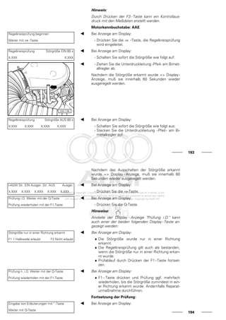 Hinweis:
Durch Drücken der F3 - Taste kann ein Kontrollaus-
druck mit den Meßdaten erstellt werden.
Motorkennbuchstabe: AAE
Regelkreisprüfung beginnen
Weiter mit ⇒ -Taste
Bei Anzeige am Display:
- Drücken Sie die ⇒ -Taste, die Regelkreisprüfung
wird eingeleitet.
Regelkreisprüfung Störgröße EIN 60 s
X.XXX X.XXX
Bei Anzeige am Display:
- Schalten Sie sofort die Störgröße wie folgt auf:
- Ziehen Sie die Unterdruckleitung -Pfeil- am Bimet-
allregler ab.
Nachdem die Störgröße erkannt wurde => Display-
Anzeige, muß sie innerhalb 60 Sekunden wieder
ausgeregelt werden.
Regelkreisprüfung Störgröße AUS 60 s
X.XXX X.XXX X.XXX X.XXX
Bei Anzeige am Display:
- Schalten Sie sofort die Störgröße wie folgt aus:
- Stecken Sie die Unterdruckleitung -Pfeil- am Bi-
metallregler auf.
193
Nachdem das Ausschalten der Störgröße erkannt
wurde => Display - Anzeige, muß sie innerhalb 60
Sekunden wieder ausgeregelt werden.
l-AGW Str. EIN Ausger. Str. AUS Ausger.
X.XXX X.XXX X.XXX X.XXX X.XXX
Bei Anzeige am Display:
- Drücken Sie die ⇒-Taste.
Prüfung i.O. Weiter mit der Q-Taste
Prüfung wiederholen mit der F1-Taste
Bei Anzeige am Display:
- Drücken Sie die Q-Taste.
Hinweise:
Anstelle der Display - Anzeige "Prüfung i.O." kann
auch einer der beiden folgenden Display - Texte an-
gezeigt werden:
Störgröße nur in einer Richtung erkannt
F1 1 Halbwelle erlaubt F2 Nicht erlaubt
Bei Anzeige am Display:
♦ Die Störgröße wurde nur in einer Richtung
erkannt.
♦ Die Regelkreisprüfung gilt auch als bestanden,
wenn die Störgröße nur in einer Richtung erkan-
nt wurde.
♦ Prüfablauf durch Drücken der F1 - Taste fortset-
zen.
Prüfung n. i.O. Weiter mit der Q-Taste
Prüfung wiederholen mit der F1-Taste
Bei Anzeige am Display:
♦ F1 - Taste drücken und Prüfung ggf. mehrfach
wiederholen, bis die Störgröße zumindest in ein-
er Richtung erkannt wurde. Andernfalls Reparat-
urmaßnahme durchführen.
Fortsetzung der Prüfung:
Eingabe von Erläuterungen mit " -Taste
Weiter mit Q-Taste
Bei Anzeige am Display:
194
 