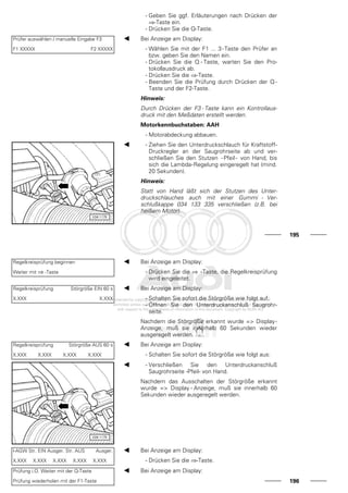 - Geben Sie ggf. Erläuterungen nach Drücken der
⇒-Taste ein.
- Drücken Sie die Q-Taste.
Prüfer auswählen / manuelle Eingabe F3
F1 XXXXX F2 XXXXX
Bei Anzeige am Display:
- Wählen Sie mit der F1 ... 3-Taste den Prüfer an
bzw. geben Sie den Namen ein.
- Drücken Sie die Q - Taste, warten Sie den Pro-
tokollausdruck ab.
- Drücken Sie die ⇒-Taste.
- Beenden Sie die Prüfung durch Drücken der Q -
Taste und der F2-Taste.
Hinweis:
Durch Drücken der F3 - Taste kann ein Kontrollaus-
druck mit den Meßdaten erstellt werden.
Motorkennbuchstaben: AAH
- Motorabdeckung abbauen.
- Ziehen Sie den Unterdruckschlauch für Kraftstoff-
Druckregler an der Saugrohrseite ab und ver-
schließen Sie den Stutzen -Pfeil- von Hand, bis
sich die Lambda-Regelung eingeregelt hat (mind.
20 Sekunden).
Hinweis:
Statt von Hand läßt sich der Stutzen des Unter-
druckschlauches auch mit einer Gummi - Ver-
schlußkappe 034 133 335 verschließen (z.B. bei
heißem Motor).
195
Regelkreisprüfung beginnen
Weiter mit ⇒ -Taste
Bei Anzeige am Display:
- Drücken Sie die ⇒ -Taste, die Regelkreisprüfung
wird eingeleitet.
Regelkreisprüfung Störgröße EIN 60 s
X.XXX X.XXX
Bei Anzeige am Display:
- Schalten Sie sofort die Störgröße wie folgt auf:
- Öffnen Sie den Unterdruckanschluß Saugrohr-
seite.
Nachdem die Störgröße erkannt wurde => Display-
Anzeige, muß sie innerhalb 60 Sekunden wieder
ausgeregelt werden.
Regelkreisprüfung Störgröße AUS 60 s
X.XXX X.XXX X.XXX X.XXX
Bei Anzeige am Display:
- Schalten Sie sofort die Störgröße wie folgt aus:
- Verschließen Sie den Unterdruckanschluß
Saugrohrseite -Pfeil- von Hand.
Nachdem das Ausschalten der Störgröße erkannt
wurde => Display - Anzeige, muß sie innerhalb 60
Sekunden wieder ausgeregelt werden.
l-AGW Str. EIN Ausger. Str. AUS Ausger.
X.XXX X.XXX X.XXX X.XXX X.XXX
Bei Anzeige am Display:
- Drücken Sie die ⇒-Taste.
Prüfung i.O. Weiter mit der Q-Taste
Prüfung wiederholen mit der F1-Taste
Bei Anzeige am Display:
196
 