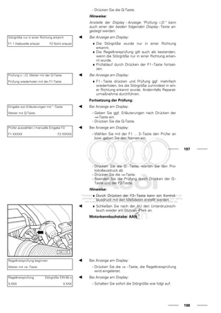 - Drücken Sie die Q-Taste.
Hinweise:
Anstelle der Display - Anzeige "Prüfung i.O." kann
auch einer der beiden folgenden Display - Texte an-
gezeigt werden:
Störgröße nur in einer Richtung erkannt
F1 1 Halbwelle erlaubt F2 Nicht erlaubt
Bei Anzeige am Display:
♦ Die Störgröße wurde nur in einer Richtung
erkannt.
♦ Die Regelkreisprüfung gilt auch als bestanden,
wenn die Störgröße nur in einer Richtung erkan-
nt wurde.
♦ Prüfablauf durch Drücken der F1 - Taste fortset-
zen.
Prüfung n. i.O. Weiter mit der Q-Taste
Prüfung wiederholen mit der F1-Taste
Bei Anzeige am Display:
♦ F1 - Taste drücken und Prüfung ggf. mehrfach
wiederholen, bis die Störgröße zumindest in ein-
er Richtung erkannt wurde. Andernfalls Reparat-
urmaßnahme durchführen.
Fortsetzung der Prüfung:
Eingabe von Erläuterungen mit " -Taste
Weiter mit Q-Taste
Bei Anzeige am Display:
- Geben Sie ggf. Erläuterungen nach Drücken der
⇒-Taste ein.
- Drücken Sie die Q-Taste.
Prüfer auswählen / manuelle Eingabe F3
F1 XXXXX F2 XXXXX
Bei Anzeige am Display:
- Wählen Sie mit der F1 ... 3-Taste den Prüfer an
bzw. geben Sie den Namen ein.
197
- Drücken Sie die Q - Taste, warten Sie den Pro-
tokollausdruck ab.
- Drücken Sie die ⇒-Taste.
- Beenden Sie die Prüfung durch Drücken der Q -
Taste und der F2-Taste.
Hinweise:
♦ Durch Drücken der F3 - Taste kann ein Kontrol-
lausdruck mit den Meßdaten erstellt werden.
♦ Schließen Sie nach der AU den Unterdrucksch-
lauch wieder am Stutzen -Pfeil- an.
Motorkennbuchstabe: AAN
Regelkreisprüfung beginnen
Weiter mit ⇒ -Taste
Bei Anzeige am Display:
- Drücken Sie die ⇒ -Taste, die Regelkreisprüfung
wird eingeleitet.
Regelkreisprüfung Störgröße EIN 60 s
X.XXX X.XXX
Bei Anzeige am Display:
- Schalten Sie sofort die Störgröße wie folgt auf:
198
 