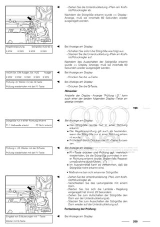 - Ziehen Sie die Unterdruckleitung -Pfeil- am Kraft-
stoffdruckregler ab.
Nachdem die Störgröße erkannt wurde => Display-
Anzeige, muß sie innerhalb 60 Sekunden wieder
ausgeregelt werden.
Regelkreisprüfung Störgröße AUS 60 s
X.XXX X.XXX X.XXX X.XXX
Bei Anzeige am Display:
- Schalten Sie sofort die Störgröße wie folgt aus:
- Stecken Sie die Unterdruckleitung -Pfeil- am Kraft-
stoffdruckregler auf.
Nachdem das Ausschalten der Störgröße erkannt
wurde => Display - Anzeige, muß sie innerhalb 60
Sekunden wieder ausgeregelt werden.
l-AGW Str. EIN Ausger. Str. AUS Ausger.
X.XXX X.XXX X.XXX X.XXX X.XXX
Bei Anzeige am Display:
- Drücken Sie die ⇒-Taste.
Prüfung i.O. Weiter mit der Q-Taste
Prüfung wiederholen mit der F1-Taste
Bei Anzeige am Display:
- Drücken Sie die Q-Taste.
Hinweise:
Anstelle der Display - Anzeige "Prüfung i.O." kann
auch einer der beiden folgenden Display - Texte an-
gezeigt werden:
199
Störgröße nur in einer Richtung erkannt
F1 1 Halbwelle erlaubt F2 Nicht erlaubt
Bei Anzeige am Display:
♦ Die Störgröße wurde nur in einer Richtung
erkannt.
♦ Die Regelkreisprüfung gilt auch als bestanden,
wenn die Störgröße nur in einer Richtung erkan-
nt wurde.
♦ Prüfablauf durch Drücken der F1 - Taste fortset-
zen.
Prüfung n. i.O. Weiter mit der Q-Taste
Prüfung wiederholen mit der F1-Taste
Bei Anzeige am Display:
♦ F1 - Taste drücken und Prüfung ggf. mehrfach
wiederholen, bis die Störgröße zumindest in ein-
er Richtung erkannt wurde. Andernfalls Reparat-
urmaßnahme durchführen.
♦ Im Ausnahmefall kann es vorkommen, daß die
Störgröße nicht erkannt wird.
• Maßnahme bei nicht erkannter Störgröße:
- Ziehen Sie die Unterdruckleitung -Pfeil- vom Kraft-
stoffdruckregler ab.
- Verschließen Sie das Leitungsende mit einem
Dorn.
- Warten Sie, bis sich die Lambda - Regelung
eingeregelt hat (mind. 20 Sekunden).
- Ziehen Sie zum Aufschalten der Störgröße den
Dorn von der Unterdruckleitung ab.
- Stecken Sie zum Ausschalten der Störgröße den
Dorn wieder auf die Unterdruckleitung auf.
Fortsetzung der Prüfung:
Eingabe von Erläuterungen mit " -Taste
Weiter mit Q-Taste
Bei Anzeige am Display:
200
 