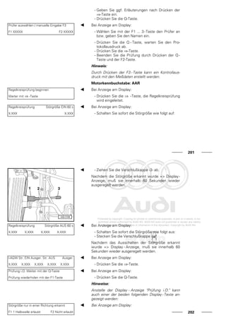 - Geben Sie ggf. Erläuterungen nach Drücken der
⇒-Taste ein.
- Drücken Sie die Q-Taste.
Prüfer auswählen / manuelle Eingabe F3
F1 XXXXX F2 XXXXX
Bei Anzeige am Display:
- Wählen Sie mit der F1 ... 3-Taste den Prüfer an
bzw. geben Sie den Namen ein.
- Drücken Sie die Q - Taste, warten Sie den Pro-
tokollausdruck ab.
- Drücken Sie die ⇒-Taste.
- Beenden Sie die Prüfung durch Drücken der Q -
Taste und der F2-Taste.
Hinweis:
Durch Drücken der F3 - Taste kann ein Kontrollaus-
druck mit den Meßdaten erstellt werden.
Motorkennbuchstabe: AAR
Regelkreisprüfung beginnen
Weiter mit ⇒ -Taste
Bei Anzeige am Display:
- Drücken Sie die ⇒ -Taste, die Regelkreisprüfung
wird eingeleitet.
Regelkreisprüfung Störgröße EIN 60 s
X.XXX X.XXX
Bei Anzeige am Display:
- Schalten Sie sofort die Störgröße wie folgt auf:
201
- Ziehen Sie die Verschlußkappe -3- ab.
Nachdem die Störgröße erkannt wurde => Display-
Anzeige, muß sie innerhalb 60 Sekunden wieder
ausgeregelt werden.
Regelkreisprüfung Störgröße AUS 60 s
X.XXX X.XXX X.XXX X.XXX
Bei Anzeige am Display:
- Schalten Sie sofort die Störgröße wie folgt aus:
- Stecken Sie die Verschlußkappe auf.
Nachdem das Ausschalten der Störgröße erkannt
wurde => Display - Anzeige, muß sie innerhalb 60
Sekunden wieder ausgeregelt werden.
l-AGW Str. EIN Ausger. Str. AUS Ausger.
X.XXX X.XXX X.XXX X.XXX X.XXX
Bei Anzeige am Display:
- Drücken Sie die ⇒-Taste.
Prüfung i.O. Weiter mit der Q-Taste
Prüfung wiederholen mit der F1-Taste
Bei Anzeige am Display:
- Drücken Sie die Q-Taste.
Hinweise:
Anstelle der Display - Anzeige "Prüfung i.O." kann
auch einer der beiden folgenden Display - Texte an-
gezeigt werden:
Störgröße nur in einer Richtung erkannt
F1 1 Halbwelle erlaubt F2 Nicht erlaubt
Bei Anzeige am Display:
202
 