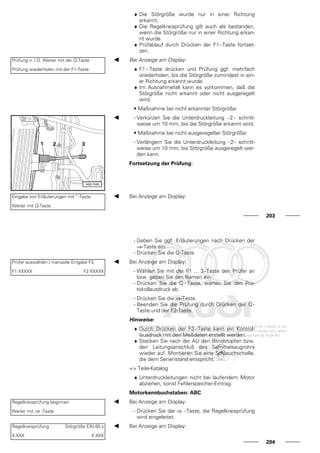 ♦ Die Störgröße wurde nur in einer Richtung
erkannt.
♦ Die Regelkreisprüfung gilt auch als bestanden,
wenn die Störgröße nur in einer Richtung erkan-
nt wurde.
♦ Prüfablauf durch Drücken der F1 - Taste fortset-
zen.
Prüfung n. i.O. Weiter mit der Q-Taste
Prüfung wiederholen mit der F1-Taste
Bei Anzeige am Display:
♦ F1 - Taste drücken und Prüfung ggf. mehrfach
wiederholen, bis die Störgröße zumindest in ein-
er Richtung erkannt wurde.
♦ Im Ausnahmefall kann es vorkommen, daß die
Störgröße nicht erkannt oder nicht ausgeregelt
wird.
• Maßnahme bei nicht erkannter Störgröße:
- Verkürzen Sie die Unterdruckleitung - 2 - schritt-
weise um 10 mm, bis die Störgröße erkannt wird.
• Maßnahme bei nicht ausgeregelter Störgröße:
- Verlängern Sie die Unterdruckleitung -2- schritt-
weise um 10 mm, bis Störgröße ausgeregelt wer-
den kann.
Fortsetzung der Prüfung:
Eingabe von Erläuterungen mit " -Taste
Weiter mit Q-Taste
Bei Anzeige am Display:
203
- Geben Sie ggf. Erläuterungen nach Drücken der
⇒-Taste ein.
- Drücken Sie die Q-Taste.
Prüfer auswählen / manuelle Eingabe F3
F1 XXXXX F2 XXXXX
Bei Anzeige am Display:
- Wählen Sie mit der F1 ... 3-Taste den Prüfer an
bzw. geben Sie den Namen ein.
- Drücken Sie die Q - Taste, warten Sie den Pro-
tokollausdruck ab.
- Drücken Sie die ⇒-Taste.
- Beenden Sie die Prüfung durch Drücken der Q -
Taste und der F2-Taste.
Hinweise:
♦ Durch Drücken der F3 - Taste kann ein Kontrol-
lausdruck mit den Meßdaten erstellt werden.
♦ Stecken Sie nach der AU den Blindstopfen bzw.
den Leitungsanschluß des Sammelsaugrohrs
wieder auf. Montieren Sie eine Schlauchschelle,
die dem Serienstand entspricht.
=> Teile-Katalog
♦ Unterdruckleitungen nicht bei laufendem Motor
abziehen, sonst Fehlerspeicher-Eintrag.
Motorkennbuchstaben: ABC
Regelkreisprüfung beginnen
Weiter mit ⇒ -Taste
Bei Anzeige am Display:
- Drücken Sie die ⇒ -Taste, die Regelkreisprüfung
wird eingeleitet.
Regelkreisprüfung Störgröße EIN 60 s
X.XXX X.XXX
Bei Anzeige am Display:
204
 