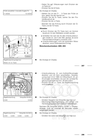 - Geben Sie ggf. Erläuterungen nach Drücken der
⇒-Taste ein.
- Drücken Sie die Q-Taste.
Prüfer auswählen / manuelle Eingabe F3
F1 XXXXX F2 XXXXX
Bei Anzeige am Display:
- Wählen Sie mit der F1 ... 3-Taste den Prüfer an
bzw. geben Sie den Namen ein.
- Drücken Sie die Q - Taste, warten Sie den Pro-
tokollausdruck ab.
- Drücken Sie die ⇒-Taste.
- Beenden Sie die Prüfung durch Drücken der Q -
Taste und der F2-Taste.
Hinweise:
♦ Durch Drücken der F3 - Taste kann ein Kontrol-
lausdruck mit den Meßdaten erstellt werden.
♦ Schließen Sie nach der AU alle Unterdruckleitun-
gen wieder an, wie in der Abb. gezeigt, da sonst
Fahrverhaltensmängel zu erwarten sind.
♦ Unterdruckleitungen nicht bei laufendem Motor
abziehen, sonst Fehlerspeicher-Eintrag.
Motorkennbuchstaben: ABH, AEC
Regelkreisprüfung beginnen
Weiter mit ⇒ -Taste
Bei Anzeige am Display:
207
- Unterdruckleitung - A - vom Kraftstoffdruckregler
abziehen und mit Dorn verschließen, Handvak-
uumpumpe V.A.G 1390 mit Hilfsschlauch -B- am
Druckregler anschließen, bis sich die Lambda-Re-
gelung eingeregelt hat (min. 20 Sekunden).
- Drücken Sie die ⇒ -Taste, die Regelkreisprüfung
wird eingeleitet.
Regelkreisprüfung Störgröße EIN 60 s
X.XXX X.XXX
Bei Anzeige am Display:
- Schalten Sie sofort die Störgröße wie folgt auf:
- Gleichzeitig Unterdruckleitung - A - öffnen und
Handvakuumpumpe mehrmals schnell betätigen.
Nachdem die Störgröße erkannt wurde => Display-
Anzeige, muß sie innerhalb 60 Sekunden wieder
ausgeregelt werden.
Regelkreisprüfung Störgröße AUS 60 s
X.XXX X.XXX X.XXX X.XXX
Bei Anzeige am Display:
- Schalten Sie sofort die Störgröße wie folgt aus:
208
 