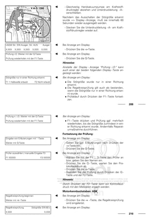 - Gleichzeitig Handvakuumpumpe am Kraftstoff-
druckregler abziehen und Unterdruckleitung - A -
verschließen.
Nachdem das Ausschalten der Störgröße erkannt
wurde => Display - Anzeige, muß sie innerhalb 60
Sekunden wieder ausgeregelt werden.
- Stecken Sie die Unterdruckleitung -A- am Kraft-
stoffdruckregler wieder auf.
l-AGW Str. EIN Ausger. Str. AUS Ausger.
X.XXX X.XXX X.XXX X.XXX X.XXX
Bei Anzeige am Display:
- Drücken Sie die ⇒-Taste.
Prüfung i.O. Weiter mit der Q-Taste
Prüfung wiederholen mit der F1-Taste
Bei Anzeige am Display:
- Drücken Sie die Q-Taste.
Hinweise:
Anstelle der Display - Anzeige "Prüfung i.O." kann
auch einer der beiden folgenden Display - Texte an-
gezeigt werden:
Störgröße nur in einer Richtung erkannt
F1 1 Halbwelle erlaubt F2 Nicht erlaubt
Bei Anzeige am Display:
♦ Die Störgröße wurde nur in einer Richtung
erkannt.
♦ Die Regelkreisprüfung gilt auch als bestanden,
wenn die Störgröße nur in einer Richtung erkan-
nt wurde.
♦ Prüfablauf durch Drücken der F1 - Taste fortset-
zen.
209
Prüfung n. i.O. Weiter mit der Q-Taste
Prüfung wiederholen mit der F1-Taste
Bei Anzeige am Display:
♦ F1 - Taste drücken und Prüfung ggf. mehrfach
wiederholen, bis die Störgröße zumindest in ein-
er Richtung erkannt wurde. Andernfalls Reparat-
urmaßnahme durchführen.
Fortsetzung der Prüfung:
Eingabe von Erläuterungen mit " -Taste
Weiter mit Q-Taste
Bei Anzeige am Display:
- Geben Sie ggf. Erläuterungen nach Drücken der
⇒-Taste ein.
- Drücken Sie die Q-Taste.
Prüfer auswählen / manuelle Eingabe F3
F1 XXXXX F2 XXXXX
Bei Anzeige am Display:
- Wählen Sie mit der F1 ... 3-Taste den Prüfer an
bzw. geben Sie den Namen ein.
- Drücken Sie die Q - Taste, warten Sie den Pro-
tokollausdruck ab.
- Drücken Sie die ⇒-Taste.
- Beenden Sie die Prüfung durch Drücken der Q -
Taste und der F2-Taste.
Hinweis:
Durch Drücken der F3 - Taste kann ein Kontrollaus-
druck mit den Meßdaten erstellt werden.
Motorkennbuchstaben: ABK
Regelkreisprüfung beginnen
Weiter mit ⇒ -Taste
Bei Anzeige am Display:
- Drücken Sie die ⇒ -Taste, die Regelkreisprüfung
wird eingeleitet.
Regelkreisprüfung Störgröße EIN 60 s
X.XXX X.XXX
Bei Anzeige am Display:
210
 