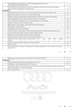 - Toothed belt for camshaft drive: check for damage and check tension
(5-cyl. diesel and TDI engines only) 82
- Toothed belt for injection pump: check for damage and check tension (5-cyl. TDI engines),
adjust tension of toothed belt - Additional job 85
Continued 5
-- Toothed belt for camshaft drive: check for damage (2.6l 2V and 2.8l 2V engines only). 89
Engine (from below): visual check for leaks and damage 38
Gearbox, final drive, steering and protective boots: visual check for leaks and damage
- Manual gearbox/final drive: check oil level and top up if necessary 93
-- Final drive (automatic gearbox): check oil level and top up if necessary 100
Engine oil: drain or extract, change oil filter 104
Brake system (from below): visual check for leaks and damage 107
Brake pads: check thickness 108
- Underseal: visual check for damage 112
Exhaust system: visual check for leaks and damage, check that parts are properly secured
Track rod ends: check play, attachment and protective boots 112
Ball joints: check protective boots for leaks and damage
Tyres (incl. spare wheel): check condition and wear pattern 113
Tyres (incl. spare wheel): check and record tread
depths
FL FR RR RL Spare 114
Tyres (incl. spare wheel): Inflating to correct pressures 114
Engine oil: fill 118
-- Automatic gearbox: change - ATF (additional job) (every 60,000 km or every 4 years, whichever
comes first)
123
13
Idling speed: check and adjust if necessary (2.4 ltr diesel AAS only) 142
Continued 5
Brake fluid level (depending on brake pad wear): check 144
- Headlights: check settings and adjust if necessary 150
Audi service sticker: enter date for next service (and for brake fluid change) on sticker and affix on
left of dash panel or on door post (B-pillar)
Test drive: perform 154
14
 