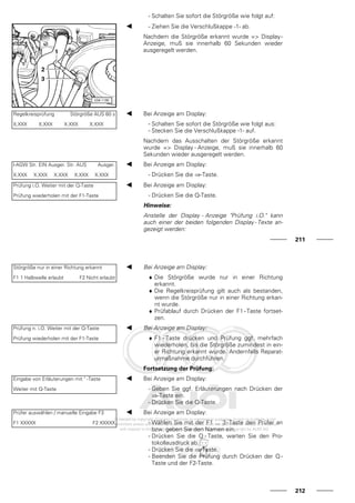 - Schalten Sie sofort die Störgröße wie folgt auf:
- Ziehen Sie die Verschlußkappe -1- ab.
Nachdem die Störgröße erkannt wurde => Display-
Anzeige, muß sie innerhalb 60 Sekunden wieder
ausgeregelt werden.
Regelkreisprüfung Störgröße AUS 60 s
X.XXX X.XXX X.XXX X.XXX
Bei Anzeige am Display:
- Schalten Sie sofort die Störgröße wie folgt aus:
- Stecken Sie die Verschlußkappe -1- auf.
Nachdem das Ausschalten der Störgröße erkannt
wurde => Display - Anzeige, muß sie innerhalb 60
Sekunden wieder ausgeregelt werden.
l-AGW Str. EIN Ausger. Str. AUS Ausger.
X.XXX X.XXX X.XXX X.XXX X.XXX
Bei Anzeige am Display:
- Drücken Sie die ⇒-Taste.
Prüfung i.O. Weiter mit der Q-Taste
Prüfung wiederholen mit der F1-Taste
Bei Anzeige am Display:
- Drücken Sie die Q-Taste.
Hinweise:
Anstelle der Display - Anzeige "Prüfung i.O." kann
auch einer der beiden folgenden Display - Texte an-
gezeigt werden:
211
Störgröße nur in einer Richtung erkannt
F1 1 Halbwelle erlaubt F2 Nicht erlaubt
Bei Anzeige am Display:
♦ Die Störgröße wurde nur in einer Richtung
erkannt.
♦ Die Regelkreisprüfung gilt auch als bestanden,
wenn die Störgröße nur in einer Richtung erkan-
nt wurde.
♦ Prüfablauf durch Drücken der F1 - Taste fortset-
zen.
Prüfung n. i.O. Weiter mit der Q-Taste
Prüfung wiederholen mit der F1-Taste
Bei Anzeige am Display:
♦ F1 - Taste drücken und Prüfung ggf. mehrfach
wiederholen, bis die Störgröße zumindest in ein-
er Richtung erkannt wurde. Andernfalls Reparat-
urmaßnahme durchführen.
Fortsetzung der Prüfung:
Eingabe von Erläuterungen mit " -Taste
Weiter mit Q-Taste
Bei Anzeige am Display:
- Geben Sie ggf. Erläuterungen nach Drücken der
⇒-Taste ein.
- Drücken Sie die Q-Taste.
Prüfer auswählen / manuelle Eingabe F3
F1 XXXXX F2 XXXXX
Bei Anzeige am Display:
- Wählen Sie mit der F1 ... 3-Taste den Prüfer an
bzw. geben Sie den Namen ein.
- Drücken Sie die Q - Taste, warten Sie den Pro-
tokollausdruck ab.
- Drücken Sie die ⇒-Taste.
- Beenden Sie die Prüfung durch Drücken der Q -
Taste und der F2-Taste.
212
 
