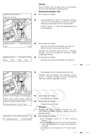 Hinweis:
Durch Drücken der F3 - Taste kann ein Kontrollaus-
druck mit den Meßdaten erstellt werden.
Motorkennbuchstaben: ACE
Regelkreisprüfung beginnen
Weiter mit ⇒ -Taste
Bei Anzeige am Display:
- Unterdruckleitung - Pfeil - am Saugrohr abziehen
und mit Dorn verschließen, bis sich die Lambda-
Regelung eingeregelt hat (min. 20 Sekunden).
- Drücken Sie die ⇒ -Taste, die Regelkreisprüfung
wird eingeleitet.
Regelkreisprüfung Störgröße EIN 60 s
X.XXX X.XXX
Bei Anzeige am Display:
- Schalten Sie sofort die Störgröße wie folgt auf:
- Öffnen Sie die Unterdruckleitung -Pfeil-.
Nachdem die Störgröße erkannt wurde => Display-
Anzeige, muß sie innerhalb 60 Sekunden wieder
ausgeregelt werden.
Regelkreisprüfung Störgröße AUS 60 s
X.XXX X.XXX X.XXX X.XXX
Bei Anzeige am Display:
- Schalten Sie sofort die Störgröße wie folgt aus:
213
- Verschließen Sie die Unterdruckleitung -Pfeil-.
Nachdem das Ausschalten der Störgröße erkannt
wurde => Display - Anzeige, muß sie innerhalb 60
Sekunden wieder ausgeregelt werden.
l-AGW Str. EIN Ausger. Str. AUS Ausger.
X.XXX X.XXX X.XXX X.XXX X.XXX
Bei Anzeige am Display:
- Drücken Sie die ⇒-Taste.
Prüfung i.O. Weiter mit der Q-Taste
Prüfung wiederholen mit der F1-Taste
Bei Anzeige am Display:
- Drücken Sie die Q-Taste.
Hinweise:
Anstelle der Display - Anzeige "Prüfung i.O." kann
auch einer der beiden folgenden Display - Texte an-
gezeigt werden:
Störgröße nur in einer Richtung erkannt
F1 1 Halbwelle erlaubt F2 Nicht erlaubt
Bei Anzeige am Display:
♦ Die Störgröße wurde nur in einer Richtung
erkannt.
♦ Die Regelkreisprüfung gilt auch als bestanden,
wenn die Störgröße nur in einer Richtung erkan-
nt wurde.
♦ Prüfablauf durch Drücken der F1 - Taste fortset-
zen.
214
 
