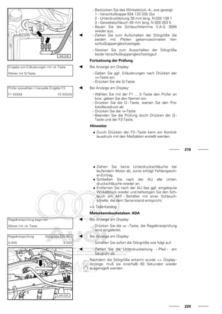 - Bestücken Sie das Winkelstück -4-, wie gezeigt:
1 - Verschlußkappe 034 133 335 (3x)
2 - Unterdruckleitung 30 mm lang, N 020 139 1
3 - Gewebeschlauch 40 mm lang, N 020 353 5
- Bauen Sie die Schlauchklemme V.A.G 3094
wieder aus.
- Ziehen Sie zum Aufschalten der Störgröße die
beiden mit Pfeilen gekennzeichneten Ver-
schlußkappengleichzeitigab.
- Stecken Sie zum Ausschalten der Störgröße
beide Verschlußkappengleichzeitigauf.
Fortsetzung der Prüfung:
Eingabe von Erläuterungen mit ⇒ -Taste
Weiter mit Q-Taste
Bei Anzeige am Display:
- Geben Sie ggf. Erläuterungen nach Drücken der
⇒-Taste ein.
- Drücken Sie die Q-Taste.
Prüfer auswählen / manuelle Eingabe F3
F1 XXXXX F2 XXXXX
Bei Anzeige am Display:
- Wählen Sie mit der F1 ... 3-Taste den Prüfer an
bzw. geben Sie den Namen ein.
- Drücken Sie die Q - Taste, warten Sie den Pro-
tokollausdruck ab.
- Drücken Sie die ⇒-Taste.
- Beenden Sie die Prüfung durch Drücken der Q -
Taste und der F2-Taste.
Hinweise:
♦ Durch Drücken der F3 - Taste kann ein Kontrol-
lausdruck mit den Meßdaten erstellt werden.
219
♦ Ziehen Sie keine Unterdruckschläuche bei
laufendem Motor ab, sonst erfolgt Fehlerspeich-
er-Eintrag.
♦ Schließen Sie nach der AU alle Unter-
druckschläuche wieder an.
♦ Entfernen Sie nach der AU das ggf. eingebaute
Winkelstück wieder und befestigen Sie den Sch-
lauch am AKF - Behälter mit einer Schlauch-
schelle, die dem Serienstand entspricht.
=> Teile-Katalog
Motorkennbuchstaben: ADA
Regelkreisprüfung beginnen
Weiter mit ⇒ -Taste
Bei Anzeige am Display:
- Drücken Sie die ⇒ -Taste, die Regelkreisprüfung
wird eingeleitet.
Regelkreisprüfung Störgröße EIN 60 s
X.XXX X.XXX
Bei Anzeige am Display:
- Schalten Sie sofort die Störgröße wie folgt auf:
- Ziehen Sie die Unterdruckleitung - Pfeil - am
Saugrohr ab.
Nachdem die Störgröße erkannt wurde => Display-
Anzeige, muß sie innerhalb 60 Sekunden wieder
ausgeregelt werden.
220
 