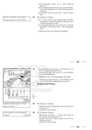 ♦ Die Störgröße wurde nur in einer Richtung
erkannt.
♦ Die Regelkreisprüfung gilt auch als bestanden,
wenn die Störgröße nur in einer Richtung erkan-
nt wurde.
♦ Prüfablauf durch Drücken der F1 - Taste fortset-
zen.
Prüfung n. i.O. Weiter mit der Q-Taste
Prüfung wiederholen mit der F1-Taste
Bei Anzeige am Display:
♦ F1 - Taste drücken und Prüfung ggf. mehrfach
wiederholen, bis die Störgröße zumindest in ein-
er Richtung erkannt wurde.
♦ Im Ausnahmefall kann es vorkommen, daß die
Störgröße nicht erkannt bzw. nicht ausgeregelt
wird.
• Maßnahme bei nicht erkannter Störgröße:
225
- Verkürzen Sie die Leitung -2- schrittweise um 5
mm, bis Störgröße erkannt wird.
- Entfernen Sie ggf. die Leitung -2- zum Aufschal-
ten der Störgröße ganz.
• Maßnahme bei nicht ausgeregelter Störgröße:
- Verlängern Sie die Leitung -2- schrittweise um 5
mm, bis Störgröße ausgeregelt werden kann.
Fortsetzung der Prüfung:
Eingabe von Erläuterungen mit " -Taste
Weiter mit Q-Taste
Bei Anzeige am Display:
- Geben Sie ggf. Erläuterungen nach Drücken der
⇒-Taste ein.
- Drücken Sie die Q-Taste.
Prüfer auswählen / manuelle Eingabe F3
F1 XXXXX F2 XXXXX
Bei Anzeige am Display:
- Wählen Sie mit der F1 ... 3-Taste den Prüfer an
bzw. geben Sie den Namen ein.
- Drücken Sie die Q - Taste, warten Sie den Pro-
tokollausdruck ab.
- Drücken Sie die ⇒-Taste.
226
 