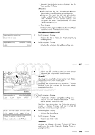 - Beenden Sie die Prüfung durch Drücken der Q -
Taste und der F2-Taste.
Hinweise:
♦ Durch Drücken der F3 - Taste kann ein Kontrol-
lausdruck mit den Meßdaten erstellt werden.
♦ Entfernen Sie nach der AU das Winkelstück
wieder und befestigen Sie den Schlauch zum
AKF - Behälter an der starren Leitung zum
Saugrohr mit einer Schlauchschelle, die dem
Serienstand entspricht.
=> Teile-Katalog
♦ Unterdruckleitungen nicht bei laufendem Motor
abziehen, sonst Fehlerspeicher-Eintrag.
Motorkennbuchstaben: AHK
Regelkreisprüfung beginnen
Weiter mit ⇒ -Taste
Bei Anzeige am Display:
- Drücken Sie die ⇒ -Taste, die Regelkreisprüfung
wird eingeleitet.
Regelkreisprüfung Störgröße EIN 60 s
X.XXX X.XXX
Bei Anzeige am Display:
- Schalten Sie sofort die Störgröße wie folgt auf:
227
- Ziehen Sie den Unterdruckschlauch -Pfeil- an der
Stirnseite des Saugrohrs in Motormitte ab.
Hinweis:
Der Saugrohr-Anschluß befindet sich je nach Motor-
Baudatum weiter unten am Saugrohr.
Nachdem die Störgröße erkannt wurde => Display-
Anzeige, muß sie innerhalb 60 Sekunden wieder
ausgeregelt werden.
Regelkreisprüfung Störgröße AUS 60 s
X.XXX X.XXX X.XXX X.XXX
Bei Anzeige am Display:
- Schalten Sie sofort die Störgröße wie folgt aus:
- Stecken Sie den Unterdruckschlauch - Pfeil -
wieder auf den Schlauchstutzen.
Nachdem das Ausschalten der Störgröße erkannt
wurde => Display - Anzeige, muß sie innerhalb 60
Sekunden wieder ausgeregelt werden.
l-AGW Str. EIN Ausger. Str. AUS Ausger.
X.XXX X.XXX X.XXX X.XXX X.XXX
Bei Anzeige am Display:
- Drücken Sie die ⇒-Taste.
Prüfung i.O. Weiter mit der Q-Taste
Prüfung wiederholen mit der F1-Taste
Bei Anzeige am Display:
- Drücken Sie die Q-Taste.
Hinweise:
Anstelle der Display - Anzeige "Prüfung i.O." kann
auch einer der beiden folgenden Display - Texte an-
gezeigt werden:
228
 