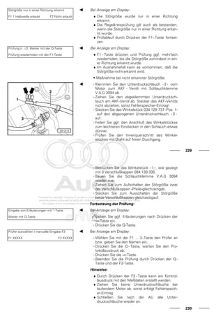 Störgröße nur in einer Richtung erkannt
F1 1 Halbwelle erlaubt F2 Nicht erlaubt
Bei Anzeige am Display:
♦ Die Störgröße wurde nur in einer Richtung
erkannt.
♦ Die Regelkreisprüfung gilt auch als bestanden,
wenn die Störgröße nur in einer Richtung erkan-
nt wurde.
♦ Prüfablauf durch Drücken der F1 - Taste fortset-
zen.
Prüfung n. i.O. Weiter mit der Q-Taste
Prüfung wiederholen mit der F1-Taste
Bei Anzeige am Display:
♦ F1 - Taste drücken und Prüfung ggf. mehrfach
wiederholen, bis die Störgröße zumindest in ein-
er Richtung erkannt wurde.
♦ Im Ausnahmefall kann es vorkommen, daß die
Störgröße nicht erkannt wird.
• Maßnahme bei nicht erkannter Störgröße:
- Klemmen Sie den Unterdruckschlauch - 2 - vom
Motor zum AKF - Ventil mit Schlauchklemme
V.A.G 3094 ab.
- Ziehen Sie den abgeklemmten Unterdrucksch-
lauch am AKF-Ventil ab. Stecker des AKF-Ventils
nicht abziehen, sonst Fehlerspeicher-Eintrag!
- Stecken Sie das Winkelstück 034 129 737 -Pos. 1-
auf den abgezogenen Unterdruckschlauch - 2 -
auf.
- Feilen Sie ggf. den Anschluß des Winkelstückes
zum leichteren Einstecken in den Schlauch etwas
dünner.
- Prüfen Sie den Innenquerschnitt des Winkel-
stückes mit Draht auf freien Durchgang.
229
- Bestücken Sie das Winkelstück -1-, wie gezeigt
mit 3 Verschlußkappen 034 133 335.
- Bauen Sie die Schlauchklemme V.A.G 3094
wieder aus.
- Ziehen Sie zum Aufschalten der Störgröße zwei
der Verschlußkappen -Pfeile-gleichzeitigab.
- Stecken Sie zum Ausschalten der Störgröße
beide Verschlußkappen gleichzeitigauf.
Fortsetzung der Prüfung:
Eingabe von Erläuterungen mit " -Taste
Weiter mit Q-Taste
Bei Anzeige am Display:
- Geben Sie ggf. Erläuterungen nach Drücken der
⇒-Taste ein.
- Drücken Sie die Q-Taste.
Prüfer auswählen / manuelle Eingabe F3
F1 XXXXX F2 XXXXX
Bei Anzeige am Display:
- Wählen Sie mit der F1 ... 3-Taste den Prüfer an
bzw. geben Sie den Namen ein.
- Drücken Sie die Q - Taste, warten Sie den Pro-
tokollausdruck ab.
- Drücken Sie die ⇒-Taste.
- Beenden Sie die Prüfung durch Drücken der Q -
Taste und der F2-Taste.
Hinweise:
♦ Durch Drücken der F3 - Taste kann ein Kontrol-
lausdruck mit den Meßdaten erstellt werden.
♦ Ziehen Sie keine Unterdruckschläuche bei
laufendem Motor ab, sonst erfolgt Fehlerspeich-
er-Eintrag.
♦ Schließen Sie nach der AU alle Unter-
druckschläuche wieder an.
230
 