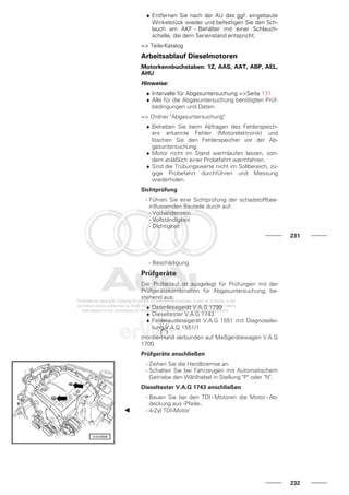 ♦ Entfernen Sie nach der AU das ggf. eingebaute
Winkelstück wieder und befestigen Sie den Sch-
lauch am AKF - Behälter mit einer Schlauch-
schelle, die dem Serienstand entspricht.
=> Teile-Katalog
Arbeitsablauf Dieselmotoren
Motorkennbuchstaben: 1Z, AAS, AAT, ABP, AEL,
AHU
Hinweise:
♦ Intervalle für Abgasuntersuchung =>Seite 171.
♦ Alle für die Abgasuntersuchung benötigten Prüf-
bedingungen und Daten:
=> Ordner "Abgasuntersuchung"
♦ Beheben Sie beim Abfragen des Fehlerspeich-
ers erkannte Fehler (Motorelektronik) und
löschen Sie den Fehlerspeicher vor der Ab-
gasuntersuchung.
♦ Motor nicht im Stand warmlaufen lassen, son-
dern anläßlich einer Probefahrt warmfahren.
♦ Sind die Trübungswerte nicht im Sollbereich, zü-
gige Probefahrt durchführen und Messung
wiederholen.
Sichtprüfung
- Führen Sie eine Sichtprüfung der schadstoffbee-
influssenden Bauteile durch auf:
- Vorhandensein
- Vollständigkeit
- Dichtigkeit
231
- Beschädigung
Prüfgeräte
Der Prüfablauf ist ausgelegt für Prüfungen mit der
Prüfgerätekombination für Abgasuntersuchung, be-
stehend aus:
♦ Datenlesegerät V.A.G 1799
♦ Dieseltester V.A.G 1743
♦ Fehlerauslesegerät V.A.G 1551 mit Diagnoselei-
tung V.A.G 1551/1
montiert und verbunden auf Meßgerätewagen V.A.G
1700
Prüfgeräte anschließen
- Ziehen Sie die Handbremse an.
- Schalten Sie bei Fahrzeugen mit Automatischem
Getriebe den Wählhebel in Stellung "P" oder "N".
Dieseltester V.A.G 1743 anschließen
- Bauen Sie bei den TDI - Motoren die Motor - Ab-
deckung aus -Pfeile-.
- 4-Zyl TDI-Motor
232
 