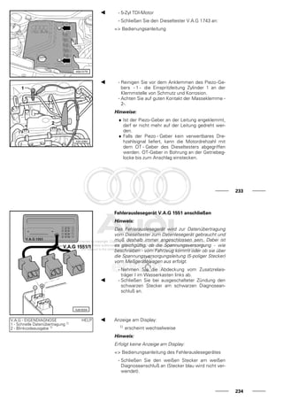 - 5-Zyl TDI-Motor
- Schließen Sie den Dieseltester V.A.G 1743 an:
=> Bedienungsanleitung
- Reinigen Sie vor dem Anklemmen des Piezo-Ge-
bers - 1 - die Einspritzleitung Zylinder 1 an der
Klemmstelle von Schmutz und Korrosion.
- Achten Sie auf guten Kontakt der Masseklemme -
2-.
Hinweise:
♦ Ist der Piezo-Geber an der Leitung angeklemmt,
darf er nicht mehr auf der Leitung gedreht wer-
den.
♦ Falls der Piezo - Geber kein verwertbares Dre-
hzahlsignal liefert, kann die Motordrehzahl mit
dem OT - Geber des Dieseltesters abgegriffen
werden. OT-Geber in Bohrung an der Getriebeg-
locke bis zum Anschlag einstecken.
233
Fehlerauslesegerät V.A.G 1551 anschließen
Hinweis:
Das Fehlerauslesegerät wird zur Datenübertragung
vom Dieseltester zum Datenlesegerät gebraucht und
muß deshalb immer angeschlossen sein. Dabei ist
es gleichgültig, ob die Spannungsversorgung - wie
beschrieben - vom Fahrzeug kommt oder ob sie über
die Spannungsversorgungsleitung (5-poliger Stecker)
vom Meßgerätewagen aus erfolgt.
- Nehmen Sie die Abdeckung vom Zusatzrelais-
träger I im Wasserkasten links ab.
- Schließen Sie bei ausgeschalteter Zündung den
schwarzen Stecker am schwarzen Diagnosean-
schluß an.
V.A.G - EIGENDIAGNOSE HELP
1 - Schnelle Datenübertragung 1)
2 - Blinkcodeausgabe 1)
Anzeige am Display:
1) erscheint wechselweise
Hinweis:
Erfolgt keine Anzeige am Display:
=> Bedienungsanleitung des Fehlerauslesegerätes
- Schließen Sie den weißen Stecker am weißen
Diagnoseanschluß an (Stecker blau wird nicht ver-
wendet).
234
 