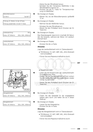 - Ziehen Sie den Ölmeßstab heraus.
- Schieben Sie den Temperatur - Meßfühler in das
Ölmeßstabführungsrohr ein.
- Drücken Sie die F1 - Taste für "Temperaturmes-
sung mit Meßfühler".
Motoröltemperatur
Ist XX5 C Soll 80° C
Bei Anzeige am Display:
- Warten Sie, bis die Motoröltemperatur größer80
°C ist.
Prüfung i.O. Weiter mit der Q-Taste
Prüfung wiederholen mit der F1-Taste
Bei Anzeige am Display:
- Nehmen Sie den Meßfühler heraus.
- Schieben Sie den Ölmeßstab ein.
- Setzen Sie den Prüfablauf durch Drücken der Q-
Taste fort.
Leerlaufprüfung 30 s
Drehz. IST XXX/min SOLL XXX...XXX/min
Bei Anzeige am Display:
Das Datenlesegerät übernimmt innerhalb 30 Sekun-
den die Istwerte, während der Motor mit Leerlauf-
drehzahl läuft.
Leerlaufdrehzahl ⇒
Drehz. IST XXX/min SOLL XXX...XXX/min
Bei Anzeige am Display:
- Drücken Sie die ⇒-Taste.
Hinweise:
Liegt die Leerlaufdrehzahl nicht im Toleranzbereich:
♦ TDI-Motoren 1Z, AAT, ABP, AEL, AHU (Drehzahl
nicht einstellbar):
- Führen Sie eine Reparaturmaßnahme durch.
237
♦ Dieselmotor AAS:
- Lösen Sie die Kontermutter der Leerlaufdrehzahl-
Einstellschraube -Pfeil-.
- Stellen Sie die Leerlaufdrehzahl ein und sichern
Sie die Leerlaufdrehzahl-Einstellschraube wieder
mit der Kontermutter.
- Setzen Sie den Prüfablauf durch Drücken der Q-
Taste fort.
Abregeldrehzahl 5 s
Drehz. IST XXX/min SOLL XXX...XXX/min
Bei Anzeige am Display:
- Treten Sie das Gaspedal für die vorgegebene
Sollzeit ganz durch und halten Sie es in dieser
Stellung.
Abregeldrehzahl ⇒
Drehz. IST XXX/min SOLL XXX...XXX/min
Bei Anzeige am Display:
- Lassen Sie das Gaspedal los.
- Drücken Sie die ⇒-Taste.
Hinweise:
Liegt die Abregeldrehzahl nicht im Toleranzbereich:
♦ TDI-Motoren 1Z, AAT, ABP, AEL, AHU (Drehzahl
nicht einstellbar):
- Führen Sie eine Reparaturmaßnahme durch.
238
 