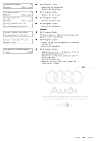 Trübungswert-Spitzenwert ⇒
IST X,XX/m SOLL X...X,XX/m
Bei Anzeige am Display:
- Lassen Sie das Gaspedal los.
- Drücken Sie die ⇒-Taste.
Trübungswert-Mittelwert ⇒
IST X,XX/m SOLL X...X,XX/m
Bei Anzeige am Display:
- Drücken Sie die ⇒-Taste.
Trübungswert-Bandbreite ⇒
IST X,XX/m SOLL X...X,XX/m
Bei Anzeige am Display:
- Drücken Sie die ⇒-Taste.
Prüfung i.O. Weiter mit der Q-Taste
Prüfung wiederholen mit der F1-Taste
Bei Anzeige am Display:
- Drücken Sie die Q-Taste.
Hinweis:
Prüfung n. i.O. Weiter mit der Q-Taste
Prüfung wiederholen mit der F1-Taste
Bei Anzeige am Display:
F1-Taste drücken und Prüfung wiederholen bzw. Re-
paraturmaßnahme durchführen.
Eingabe von Erläuterungen mit " -Taste
Weiter mit Q-Taste
Bei Anzeige am Display:
- Geben Sie ggf. Erläuterungen nach Drücken der
⇒-Taste ein.
- Drücken Sie die Q-Taste.
Prüfer auswählen / manuelle Eingabe F3
F1 XXXXX F2 XXXXX
Bei Anzeige am Display:
- Wählen Sie mit der F1 ... 3-Taste den Prüfer an
bzw. geben Sie den Namen ein.
- Drücken Sie die Q - Taste, warten Sie den Pro-
tokollausdruck ab.
- Drücken Sie die ⇒-Taste.
- Beenden Sie die Prüfung durch Drücken der Q -
Taste und der F2-Taste.
241
242
 