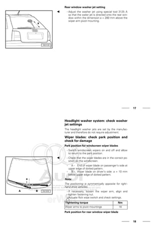 Rear window washer jet setting
- Adjust the washer jet using special tool 3125 A
so that the water jet is directed onto the rear win-
dow within the dimension a = 280 mm above the
wiper arm pivot mounting.
17
Headlight washer system: check washer
jet settings
The headlight washer jets are set by the manufac-
turer and therefore do not require adjustment.
Wiper blades: check park position and
check for damage
Park position for windscreen wiper blades
- Switch windscreen wipers on and off and allow
to return to the park position.
- Check that the wiper blades are in the correct po-
sition on the windscreen.
- A - End of wiper blade on passenger's side at
upper edge of dotted pattern.
- B - Wiper blade on driver's side: a = 10 mm
below upper edge of dotted pattern.
Note:
The positioning is symmetrically opposite for right -
hand drive vehicles.
- If necessary, loosen the wiper arm, align and
tighten fastening nut.
- Actuate flick wipe switch and check settings.
Tightening torque Nm
Wiper arms to pivot mountings 16
Park position for rear window wiper blade
18
 