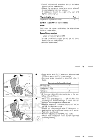 - Switch rear window wipers on and off and allow
to return to the park position.
- Check that the wiper blade is on upper edge of
the dotted pattern on rear window.
- If necessary, loosen the wiper arm, align and
tighten fastening nut.
Tightening torque Nm
Wiper arm to pivot mounting 16
Contact angle of front wiper blades
Note:
Only check the contact angle when the wiper blades
judder or make noises.
Special tools required
♦ Wiper arm adjusting tool 3358
- Switch windscreen wipers on and off and allow
to return to the park position.
- Remove wiper blade.
19
- Insert wiper arm -2- in wiper arm adjusting tool
3358 and secure with locking screw -3-.
- Compare angle indicated to specified value in
table.
Contact angle (specifications)
Driver's side - 4°
Passenger's side - 2°
Tolerance ±0°
- If necessary, adjust the contact angle to the spe-
cified value as follows:
- Place open ended spanner -1- (24 mm A/F) over
adjusting tool and adjust angle of wiper arm -2-
(arrows) according to specified values.
- Release wiper arm -2- from adjusting tool and re-
secure with locking bolt -3-.
- Check set value against table. If necessary, re-
peat setting and checking procedure until spe-ci-
fied value is achieved.
- Remove adjusting tool and fit wiper blade.
- Check that windscreen wiper system operates
without juddering.
20
 